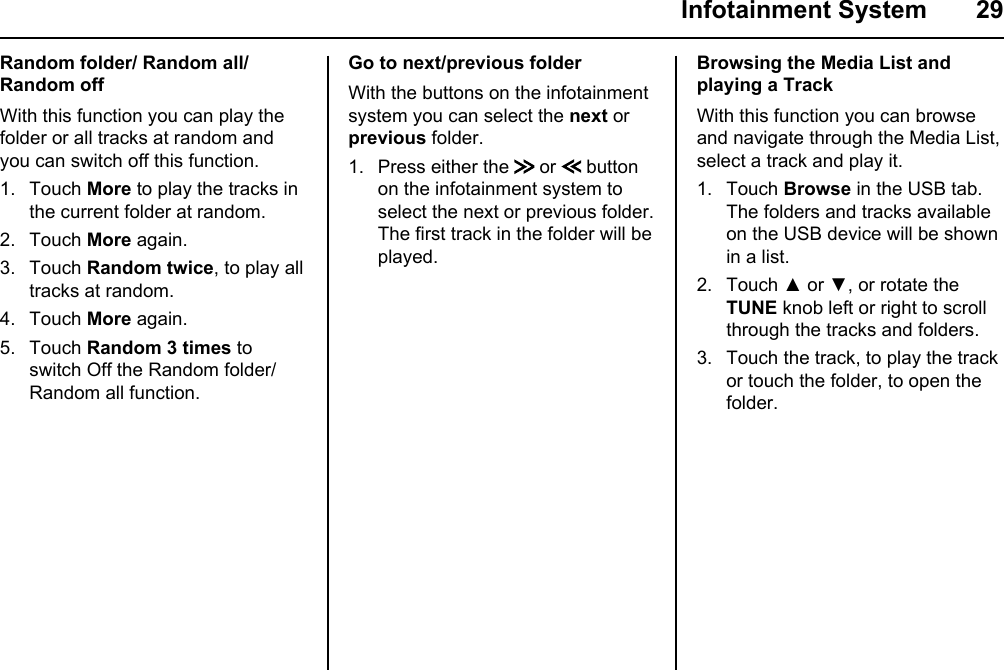  Infotainment System  29Random folder/ Random all/ Random offWith this function you can play the folder or all tracks at random and you can switch off this function.1. Touch More to play the tracks in the current folder at random.2. Touch More again.3. Touch Random twice, to play all tracks at random.4. Touch More again.5. Touch Random 3 times to switch Off the Random folder/Random all function.Go to next/previous folderWith the buttons on the infotainment  system you can select the next or previous folder.1. Press either the   or   button on the infotainment system to select the next or previous folder. The first track in the folder will be played.Browsing the Media List and playing a TrackWith this function you can browse and navigate through the Media List, select a track and play it.1. Touch Browse in the USB tab. The folders and tracks available on the USB device will be shown in a list.2. Touch ▲ or ▼, or rotate the TUNE knob left or right to scroll through the tracks and folders.3. Touch the track, to play the track or touch the folder, to open the folder.