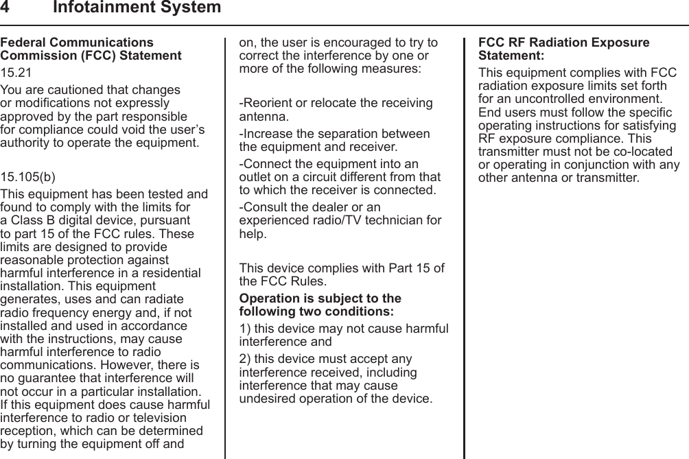 4  Infotainment SystemFederal Communications Commission (FCC) Statement15.21 You are cautioned that changes or modications not expressly approved by the part responsible for compliance could void the user’s authority to operate the equipment.15.105(b)This equipment has been tested and found to comply with the limits for a Class B digital device, pursuant to part 15 of the FCC rules. These limits are designed to provide reasonable protection against harmful interference in a residential installation. This equipment generates, uses and can radiate radio frequency energy and, if not installed and used in accordance with the instructions, may cause harmful interference to radio communications. However, there is no guarantee that interference will not occur in a particular installation. If this equipment does cause harmful interference to radio or television reception, which can be determined by turning the equipment off and on, the user is encouraged to try to correct the interference by one or more of the following measures:-Reorient or relocate the receiving antenna.-Increase the separation between the equipment and receiver.-Connect the equipment into an outlet on a circuit different from that to which the receiver is connected.-Consult the dealer or an experienced radio/TV technician for help.This device complies with Part 15 of the FCC Rules.Operation is subject to the following two conditions:1) this device may not cause harmful interference and2) this device must accept any interference received, including interference that may cause undesired operation of the device.FCC RF Radiation Exposure Statement:This equipment complies with FCC radiation exposure limits set forth for an uncontrolled environment. End users must follow the specic operating instructions for satisfying RF exposure compliance. This transmitter must not be co-located or operating in conjunction with any other antenna or transmitter. 