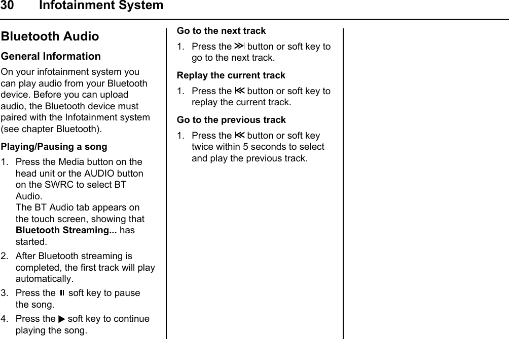 30 Infotainment SystemBluetooth AudioGeneral InformationOn your infotainment system you can play audio from your Bluetooth device. Before you can upload audio, the Bluetooth device must paired with the Infotainment system (see chapter Bluetooth).Playing/Pausing a song1. Press the Media button on the head unit or the AUDIO button on the SWRC to select BT Audio.The BT Audio tab appears on the touch screen, showing that Bluetooth Streaming... has started.2. After Bluetooth streaming is completed, the first track will play automatically.3. Press the   soft key to pause the song.4. Press the   soft key to continue playing the song.Go to the next track1. Press the   button or soft key to go to the next track.Replay the current track1. Press the   button or soft key to replay the current track.Go to the previous track1. Press the   button or soft key twice within 5 seconds to select and play the previous track.