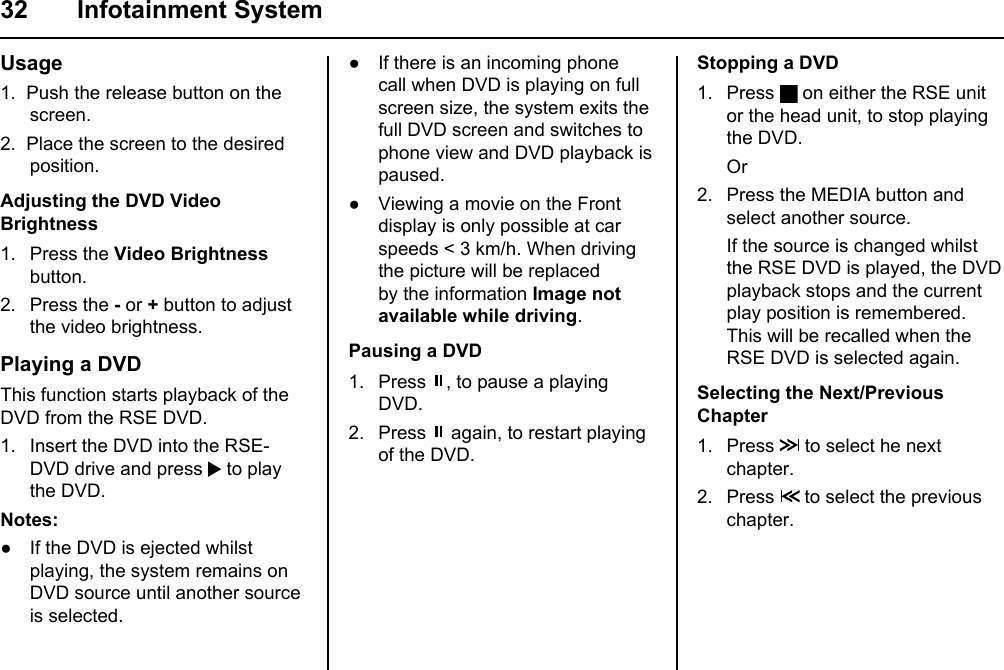 32 Infotainment SystemUsage1.  Push the release button on the screen.2.  Place the screen to the desired position.Adjusting the DVD Video Brightness1. Press the Video Brightness button.2. Press the - or + button to adjust the video brightness.Playing a DVDThis function starts playback of the DVD from the RSE DVD.1. Insert the DVD into the RSE- DVD drive and press   to play the DVD.Notes:● If the DVD is ejected whilst playing, the system remains on DVD source until another source is selected.● If there is an incoming phone call when DVD is playing on full screen size, the system exits the full DVD screen and switches to phone view and DVD playback is paused.● Viewing a movie on the Front display is only possible at car speeds &lt; 3 km/h. When driving the picture will be replaced by the information Image not available while driving.Pausing a DVD1. Press  , to pause a playing DVD.2. Press   again, to restart playing of the DVD.Stopping a DVD1. Press   on either the RSE unit or the head unit, to stop playing the DVD. Or2. Press the MEDIA button and select another source. If the source is changed whilst the RSE DVD is played, the DVD playback stops and the current play position is remembered. This will be recalled when the RSE DVD is selected again.Selecting the Next/Previous Chapter1. Press   to select he next chapter.2. Press   to select the previous chapter.