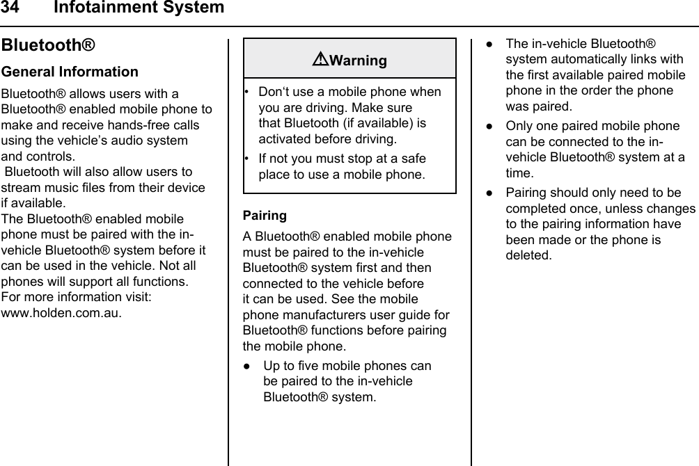 34 Infotainment SystemBluetooth®General InformationBluetooth® allows users with a Bluetooth® enabled mobile phone to make and receive hands-free calls using the vehicle’s audio system and controls. Bluetooth will also allow users to stream music files from their device if available.The Bluetooth® enabled mobile phone must be paired with the in-vehicle Bluetooth® system before it can be used in the vehicle. Not all phones will support all functions.For more information visit:www.holden.com.au.WarningDon‘t use a mobile phone when you are driving. Make sure that Bluetooth (if available) is activated before driving.If not you must stop at a safe place to use a mobile phone.••PairingA Bluetooth® enabled mobile phone must be paired to the in-vehicle Bluetooth® system first and then connected to the vehicle before it can be used. See the mobile phone manufacturers user guide for Bluetooth® functions before pairing the mobile phone.● Up to five mobile phones can be paired to the in-vehicle Bluetooth® system.● The in-vehicle Bluetooth® system automatically links with the first available paired mobile phone in the order the phone was paired.● Only one paired mobile phone can be connected to the in-vehicle Bluetooth® system at a time.● Pairing should only need to be completed once, unless changes to the pairing information have been made or the phone is deleted.