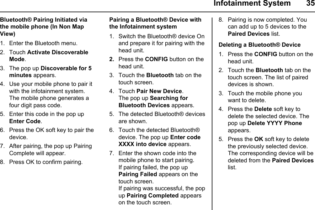  Infotainment System  35Pairing a Bluetooth® Device with the Infotainment system1. Switch the Bluetooth® device On and prepare it for pairing with the head unit. 2.  Press the CONFIG button on the head unit.3. Touch the Bluetooth tab on the touch screen.4. Touch Pair New Device.The pop up Searching for Bluetooth Devices appears.5. The detected Bluetooth® devices are shown.6. Touch the detected Bluetooth® device. The pop up Enter code XXXX into device appears.7. Enter the shown code into the mobile phone to start pairing.If pairing failed, the pop up Pairing Failed appears on the touch screen.If pairing was successful, the pop up Pairing Completed appears on the touch screen.Bluetooth® Pairing Initiated via the mobile phone (In Non Map View)1. Enter the Bluetooth menu.2. Touch Activate Discoverable Mode.3. The pop up Discoverable for 5 minutes appears.4. Use your mobile phone to pair it with the infotainment system.The mobile phone generates a four digit pass code.5. Enter this code in the pop up Enter Code.6. Press the OK soft key to pair the device.7. After pairing, the pop up Pairing Complete will appear.8. Press OK to confirm pairing.8. Pairing is now completed. You can add up to 5 devices to the Paired Devices list.Deleting a Bluetooth® Device1. Press the CONFIG button on the head unit.2. Touch the Bluetooth tab on the touch screen. The list of paired devices is shown.3. Touch the mobile phone you want to delete.4. Press the Delete soft key to delete the selected device. The pop up Delete YYYY Phone appears.5. Press the OK soft key to delete the previously selected device.The corresponding device will be deleted from the Paired Devices list.