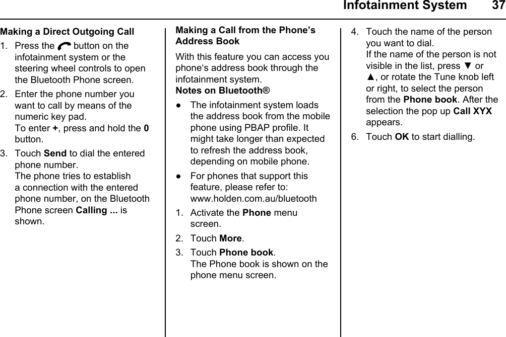  Infotainment System  37Making a Direct Outgoing Call1. Press the   button on the infotainment system or the steering wheel controls to open the Bluetooth Phone screen.2. Enter the phone number you want to call by means of the numeric key pad.To enter +, press and hold the 0 button.3. Touch Send to dial the entered phone number.The phone tries to establish a connection with the entered phone number, on the Bluetooth Phone screen Calling ... is shown.Making a Call from the Phone’s Address BookWith this feature you can access you phone‘s address book through the infotainment system.Notes on Bluetooth®● The infotainment system loads the address book from the mobile phone using PBAP profile. It might take longer than expected to refresh the address book, depending on mobile phone.● For phones that support this feature, please refer to: www.holden.com.au/bluetooth1. Activate the Phone menu screen.2. Touch More.3. Touch Phone book.The Phone book is shown on the phone menu screen.4. Touch the name of the person you want to dial.If the name of the person is not visible in the list, press ▼ or ▲, or rotate the Tune knob left or right, to select the person from the Phone book. After the selection the pop up Call XYX appears.6. Touch OK to start dialling.