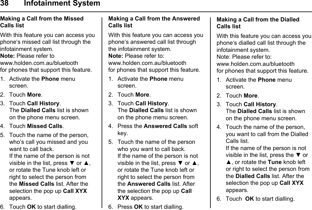 38 Infotainment SystemMaking a Call from the Missed Calls listWith this feature you can access you phone‘s missed call list through the infotainment system.Note: Please refer towww.holden.com.au/bluetoothfor phones that support this feature.1. Activate the Phone menu screen.2. Touch More.3. Touch Call History.The Dialled Calls list is shown on the phone menu screen.4. Touch Missed Calls. 5. Touch the name of the person, who’s call you missed and you want to call back.If the name of the person is not visible in the list, press ▼ or ▲, or rotate the Tune knob left or right to select the person from the Missed Calls list. After the selection the pop up Call XYX appears.6. Touch OK to start dialling.Making a Call from the Answered Calls listWith this feature you can access you phone‘s answered call list through the infotainment system.Note: Please refer to:www.holden.com.au/bluetoothfor phones that support this feature.1. Activate the Phone menu screen.2. Touch More.3. Touch Call History.The Dialled Calls list is shown on the phone menu screen.4. Press the Answered Calls soft key. 5. Touch the name of the person who you want to call back.If the name of the person is not visible in the list, press ▼ or ▲, or rotate the Tune knob left or right to select the person from the Answered Calls list. After the selection the pop up Call XYX appears.6. Press OK to start dialling.Making a Call from the Dialled Calls listWith this feature you can access you phone‘s dialled call list through the infotainment system.Note: Please refer to:www.holden.com.au/bluetoothfor phones that support this feature.1. Activate the Phone menu screen.2. Touch More.3. Touch Call History.The Dialled Calls list is shown on the phone menu screen.4. Touch the name of the person, you want to call from the Dialled Calls list.If the name of the person is not visible in the list, press the ▼ or ▲, or rotate the Tune knob left or right to select the person from the Dialled Calls list. After the selection the pop up Call XYX appears.6. Touch  OK to start dialling.