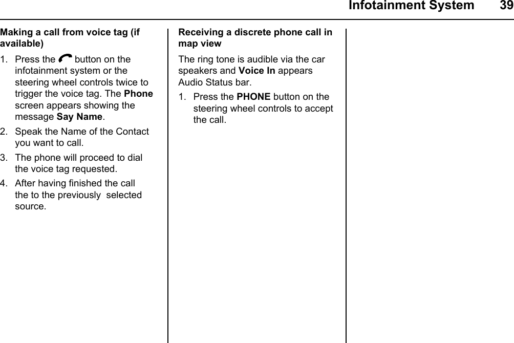  Infotainment System  39Making a call from voice tag (if available)1. Press the   button on the infotainment system or the steering wheel controls twice to trigger the voice tag. The Phone screen appears showing the message Say Name.2. Speak the Name of the Contact you want to call.3. The phone will proceed to dial the voice tag requested.4. After having finished the call the to the previously  selected source.Receiving a discrete phone call in map viewThe ring tone is audible via the car speakers and Voice In appears Audio Status bar.1. Press the PHONE button on the steering wheel controls to accept the call.