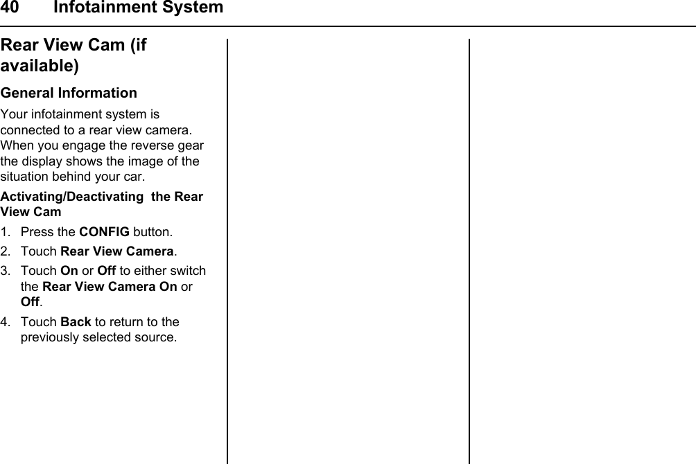 40 Infotainment SystemRear View Cam (if available)General InformationYour infotainment system is connected to a rear view camera. When you engage the reverse gear the display shows the image of the situation behind your car.Activating/Deactivating  the Rear View Cam1. Press the CONFIG button.2. Touch Rear View Camera.3. Touch On or Off to either switch the Rear View Camera On or Off.4. Touch Back to return to the previously selected source.