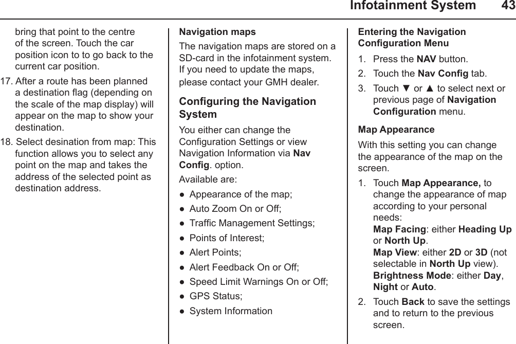   Infotainment System  43bring that point to the centre of the screen. Touch the car position icon to to go back to the current car position.17. After a route has been planned a destination ag (depending on the scale of the map display) will appear on the map to show your destination.18. Select desination from map: This function allows you to select any point on the map and takes the address of the selected point as destination address.Navigation mapsThe navigation maps are stored on a SD-card in the infotainment system. If you need to update the maps, please contact your GMH dealer.Conguring the Navigation SystemYou either can change the Conguration Settings or view Navigation Information via Nav Cong. option.Available are:Appearance of the map;Auto Zoom On or Off;Trafc Management Settings;Points of Interest;Alert Points;Alert Feedback On or Off;Speed Limit Warnings On or Off;GPS Status;System Information●●●●●●●●●Entering the Navigation Conguration Menu1.  Press the NAV button.2.  Touch the Nav Cong tab.3.  Touch ▼ or ▲ to select next or previous page of Navigation Conguration menu.Map AppearanceWith this setting you can change the appearance of the map on the screen.1.  Touch Map Appearance, to change the appearance of map according to your personal needs: Map Facing: either Heading Up or North Up. Map View: either 2D or 3D (not selectable in North Up view). Brightness Mode: either Day, Night or Auto.2.  Touch Back to save the settings and to return to the previous screen.