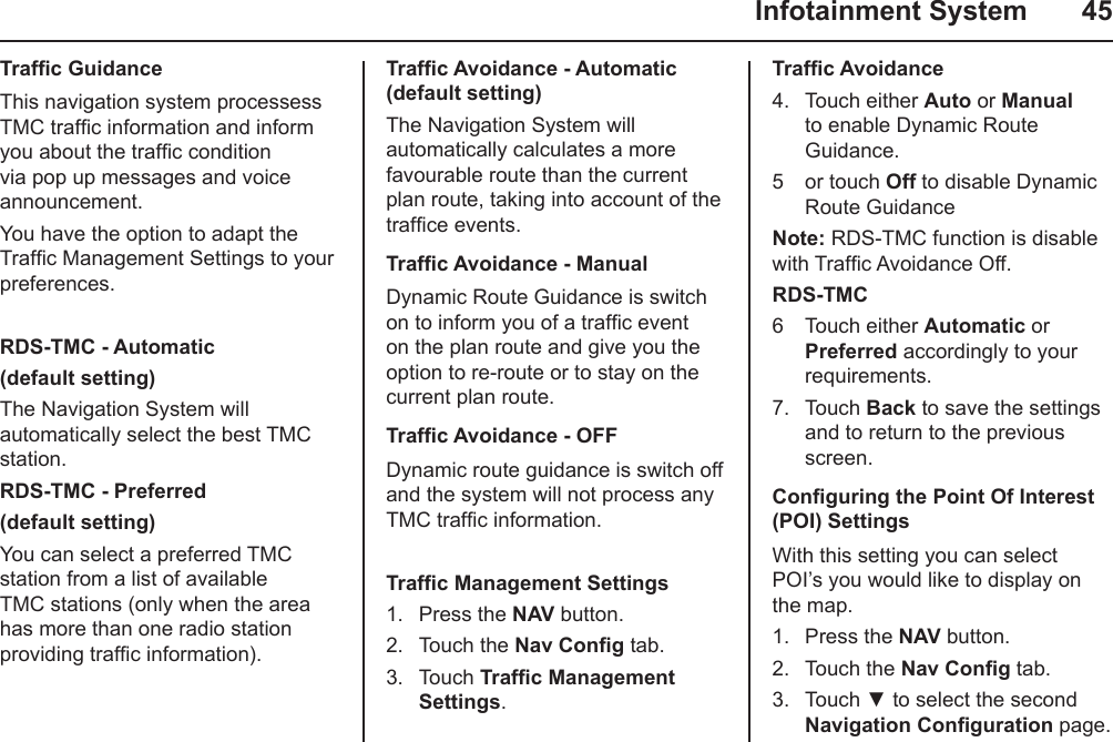   Infotainment System  45Trafc GuidanceThis navigation system processess TMC trafc information and inform you about the trafc condition via pop up messages and voice announcement.You have the option to adapt the Trafc Management Settings to your preferences.RDS-TMC - Automatic(default setting)The Navigation System will automatically select the best TMC station.RDS-TMC - Preferred(default setting)You can select a preferred TMC station from a list of available TMC stations (only when the area has more than one radio station providing trafc information).Trafc Avoidance - Automatic (default setting)The Navigation System will automatically calculates a more favourable route than the current plan route, taking into account of the trafce events.Trafc Avoidance - ManualDynamic Route Guidance is switch on to inform you of a trafc event on the plan route and give you the option to re-route or to stay on the current plan route. Trafc Avoidance - OFFDynamic route guidance is switch off and the system will not process any TMC trafc information.Trafc Management Settings1.  Press the NAV button.2.  Touch the Nav Cong tab.3.  Touch Trafc Management Settings.Trafc Avoidance4.  Touch either Auto or Manual to enable Dynamic Route Guidance.5  or touch Off to disable Dynamic Route Guidance Note: RDS-TMC function is disable with Trafc Avoidance Off.RDS-TMC6  Touch either Automatic or Preferred accordingly to your requirements.7.  Touch Back to save the settings and to return to the previous screen.Conguring the Point Of Interest (POI) SettingsWith this setting you can select POI’s you would like to display on the map.1.  Press the NAV button.2.  Touch the Nav Cong tab.3.  Touch ▼ to select the second Navigation Conguration page.