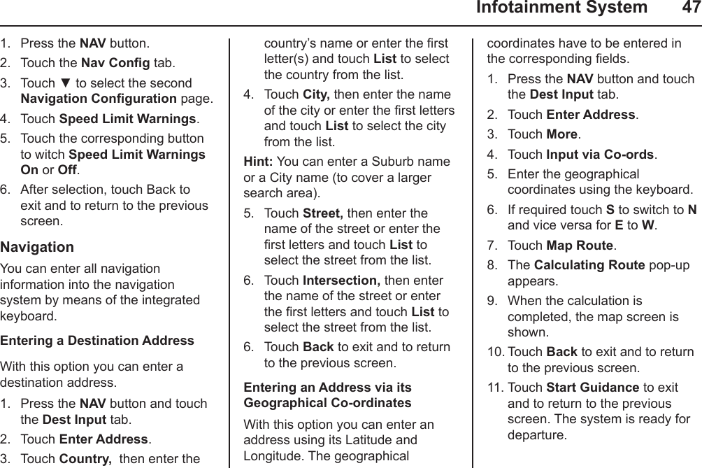   Infotainment System  471.  Press the NAV button.2.  Touch the Nav Cong tab.3.  Touch ▼ to select the second Navigation Conguration page.4.  Touch Speed Limit Warnings.5.  Touch the corresponding button to witch Speed Limit Warnings  On or Off.6.  After selection, touch Back to exit and to return to the previous screen.NavigationYou can enter all navigation information into the navigation system by means of the integrated keyboard.Entering a Destination AddressWith this option you can enter a destination address.1.  Press the NAV button and touch the Dest Input tab.2.  Touch Enter Address.3.  Touch Country,  then enter the country’s name or enter the rst letter(s) and touch List to select the country from the list.4.  Touch City, then enter the name of the city or enter the rst letters and touch List to select the city from the list.Hint: You can enter a Suburb name or a City name (to cover a larger search area).5.  Touch Street, then enter the name of the street or enter the rst letters and touch List to select the street from the list.6.  Touch Intersection, then enter the name of the street or enter the rst letters and touch List to select the street from the list.6.  Touch Back to exit and to return to the previous screen.Entering an Address via its Geographical Co-ordinatesWith this option you can enter an address using its Latitude and Longitude. The geographical coordinates have to be entered in the corresponding elds.1.  Press the NAV button and touch the Dest Input tab.2.  Touch Enter Address.3.  Touch More.4.  Touch Input via Co-ords.5.  Enter the geographical coordinates using the keyboard.6.  If required touch S to switch to N and vice versa for E to W.7.  Touch Map Route.8.  The Calculating Route pop-up appears.9.  When the calculation is completed, the map screen is shown.10. Touch Back to exit and to return to the previous screen.11. Touch Start Guidance to exit and to return to the previous screen. The system is ready for departure.