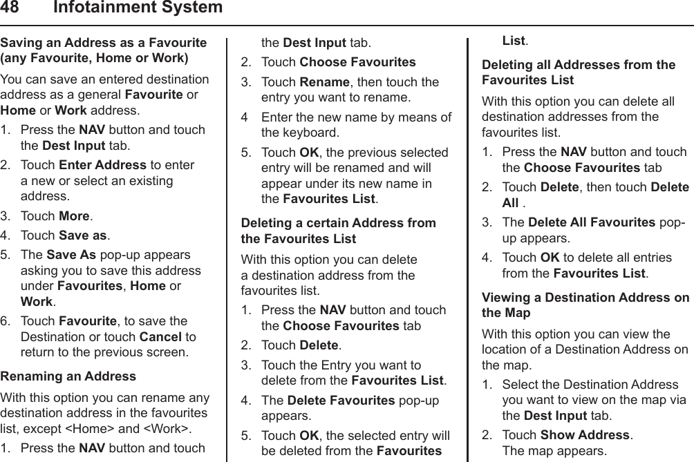 48  Infotainment SystemSaving an Address as a Favourite (any Favourite, Home or Work)You can save an entered destination address as a general Favourite or Home or Work address.1.  Press the NAV button and touch the Dest Input tab.2.  Touch Enter Address to enter a new or select an existing address.3.  Touch More.4.  Touch Save as.5.  The Save As pop-up appears asking you to save this address under Favourites, Home or Work.6.  Touch Favourite, to save the Destination or touch Cancel to return to the previous screen.Renaming an AddressWith this option you can rename any destination address in the favourites list, except &lt;Home&gt; and &lt;Work&gt;.1.  Press the NAV button and touch the Dest Input tab.2.  Touch Choose Favourites3.  Touch Rename, then touch the entry you want to rename.4  Enter the new name by means of the keyboard.5.  Touch OK, the previous selected entry will be renamed and will appear under its new name in the Favourites List.Deleting a certain Address from the Favourites ListWith this option you can delete a destination address from the favourites list.1.  Press the NAV button and touch the Choose Favourites tab2.  Touch Delete.3.  Touch the Entry you want to delete from the Favourites List.4.  The Delete Favourites pop-up appears.5.  Touch OK, the selected entry will be deleted from the Favourites List.Deleting all Addresses from the Favourites ListWith this option you can delete all destination addresses from the favourites list.1.  Press the NAV button and touch the Choose Favourites tab2.  Touch Delete, then touch Delete All .3.  The Delete All Favourites pop-up appears.4.  Touch OK to delete all entries from the Favourites List.Viewing a Destination Address on the MapWith this option you can view the location of a Destination Address on the map.1.  Select the Destination Address you want to view on the map via the Dest Input tab.2.  Touch Show Address. The map appears. 