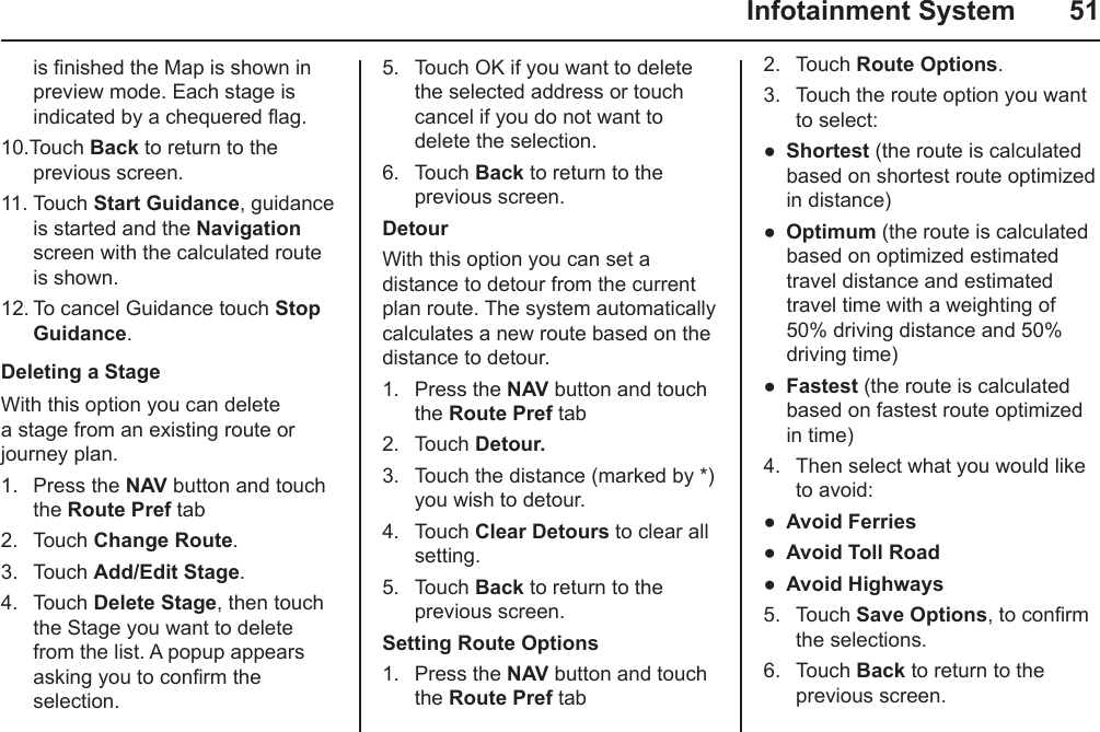   Infotainment System  51is nished the Map is shown in preview mode. Each stage is indicated by a chequered ag. 10.Touch Back to return to the previous screen.11. Touch Start Guidance, guidance is started and the Navigation screen with the calculated route is shown.12. To cancel Guidance touch Stop Guidance.Deleting a StageWith this option you can delete a stage from an existing route or journey plan.1.  Press the NAV button and touch the Route Pref tab2.  Touch Change Route.3.  Touch Add/Edit Stage.4.  Touch Delete Stage, then touch the Stage you want to delete from the list. A popup appears asking you to conrm the selection.5.  Touch OK if you want to delete the selected address or touch cancel if you do not want to delete the selection.6.  Touch Back to return to the previous screen.DetourWith this option you can set a distance to detour from the current plan route. The system automatically calculates a new route based on the distance to detour.1.  Press the NAV button and touch the Route Pref tab2.  Touch Detour.3.  Touch the distance (marked by *) you wish to detour.4.  Touch Clear Detours to clear all setting.5.  Touch Back to return to the previous screen.Setting Route Options1.  Press the NAV button and touch the Route Pref tab2.  Touch Route Options.3.  Touch the route option you want to select:Shortest (the route is calculated based on shortest route optimized in distance)Optimum (the route is calculated based on optimized estimated travel distance and estimated travel time with a weighting of 50% driving distance and 50% driving time)Fastest (the route is calculated based on fastest route optimized in time)4.  Then select what you would like to avoid:Avoid FerriesAvoid Toll RoadAvoid Highways5.  Touch Save Options, to conrm the selections.6.  Touch Back to return to the previous screen.●●●●●●
