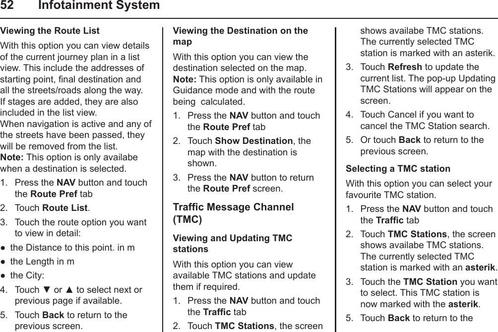 52  Infotainment SystemViewing the Route ListWith this option you can view details of the current journey plan in a list view. This include the addresses of starting point, nal destination and all the streets/roads along the way. If stages are added, they are also included in the list view. When navigation is active and any of the streets have been passed, they will be removed from the list. Note: This option is only availabe when a destination is selected.1.  Press the NAV button and touch the Route Pref tab2.  Touch Route List.3.  Touch the route option you want to view in detail:the Distance to this point. in mthe Length in mthe City:4.  Touch ▼ or ▲ to select next or previous page if available.5.  Touch Back to return to the previous screen.●●●Viewing the Destination on the mapWith this option you can view the destination selected on the map. Note: This option is only available in Guidance mode and with the route being  calculated.1.  Press the NAV button and touch the Route Pref tab2.  Touch Show Destination, the map with the destination is shown.3.  Press the NAV button to return the Route Pref screen.Trafc Message Channel (TMC)Viewing and Updating TMC stationsWith this option you can view available TMC stations and update them if required. 1.  Press the NAV button and touch the Trafc tab2.  Touch TMC Stations, the screen shows availabe TMC stations. The currently selected TMC station is marked with an asterik.3.  Touch Refresh to update the current list. The pop-up Updating TMC Stations will appear on the screen.4.  Touch Cancel if you want to cancel the TMC Station search.5.  Or touch Back to return to the previous screen.Selecting a TMC stationWith this option you can select your favourite TMC station. 1.  Press the NAV button and touch the Trafc tab2.  Touch TMC Stations, the screen shows availabe TMC stations. The currently selected TMC station is marked with an asterik.3.  Touch the TMC Station you want to select. This TMC station is now marked with the asterik.5.  Touch Back to return to the 