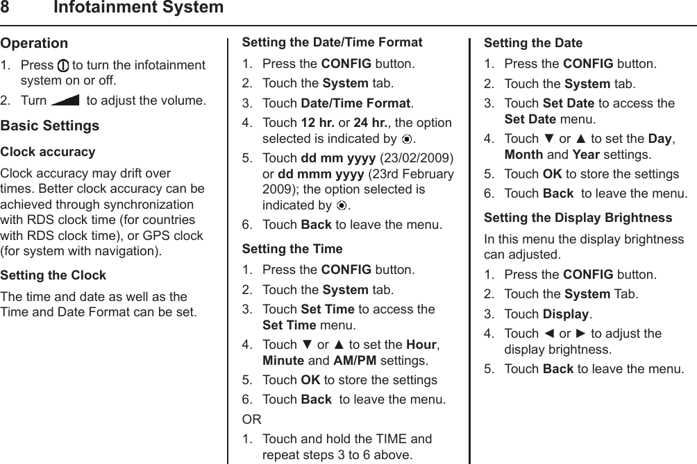 8  Infotainment SystemOperation1.  Press   to turn the infotainment system on or off.2.  Turn    to adjust the volume.Basic SettingsClock accuracyClock accuracy may drift over times. Better clock accuracy can be achieved through synchronization with RDS clock time (for countries with RDS clock time), or GPS clock (for system with navigation).Setting the ClockThe time and date as well as the Time and Date Format can be set.Setting the Date/Time Format1.  Press the CONFIG button.2.  Touch the System tab.3.  Touch Date/Time Format.4.  Touch 12 hr. or 24 hr., the option selected is indicated by  .5.  Touch dd mm yyyy (23/02/2009) or dd mmm yyyy (23rd February 2009); the option selected is indicated by  .6.  Touch Back to leave the menu.Setting the Time1.  Press the CONFIG button.2.  Touch the System tab.3.  Touch Set Time to access the Set Time menu.4.  Touch ▼ or ▲ to set the Hour, Minute and AM/PM settings.5.  Touch OK to store the settings6.  Touch Back  to leave the menu.OR1.  Touch and hold the TIME and repeat steps 3 to 6 above.Setting the Date1.  Press the CONFIG button.2.  Touch the System tab.3.  Touch Set Date to access the Set Date menu.4.  Touch ▼ or ▲ to set the Day, Month and Year settings.5.  Touch OK to store the settings6.  Touch Back  to leave the menu.Setting the Display BrightnessIn this menu the display brightness  can adjusted.1.  Press the CONFIG button.2.  Touch the System Tab.3.  Touch Display.4.  Touch ◄ or ► to adjust the display brightness.5.  Touch Back to leave the menu.