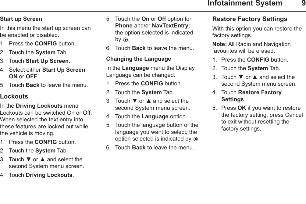   Infotainment System  9Start up ScreenIn this menu the start up screen can be enabled or disabled.1.  Press the CONFIG button.2.  Touch the System Tab.3.  Touch Start Up Screen.4.  Select either Start Up Screen ON or OFF.5.  Touch Back to leave the menu.LockoutsIn the Driving Lockouts menu Lockouts can be switched On or Off. When selected the text entry into these features are locked out while the vehicle is moving.1.  Press the CONFIG button.2.  Touch the System Tab.3.  Touch ▼ or ▲ and select the second System menu screen.4.  Touch Driving Lockouts.5.  Touch the On or Off option for Phone and/or NavTextEntry; the option selected is indicated by  .6.  Touch Back to leave the menu.Changing the LanguageIn the Language menu the Display Language can be changed.1.  Press the CONFIG button.2.  Touch the System Tab.3.  Touch ▼ or ▲ and select the second System menu screen.4.  Touch the Language option.5.  Touch the language button of the language you want to select; the option selected is indicated by 6.  Touch Back to leave the menu.Restore Factory SettingsWith this option you can restore the factory settings.Note: All Radio and Navigation favourites will be erased.1.  Press the CONFIG button.2.  Touch the System Tab.3.  Touch ▼ or ▲ and select the second System menu screen.4.  Touch Restore Factory Settings.5.  Press OK if you want to restore the factory setting, press Cancel to exit without resetting the factory settings.