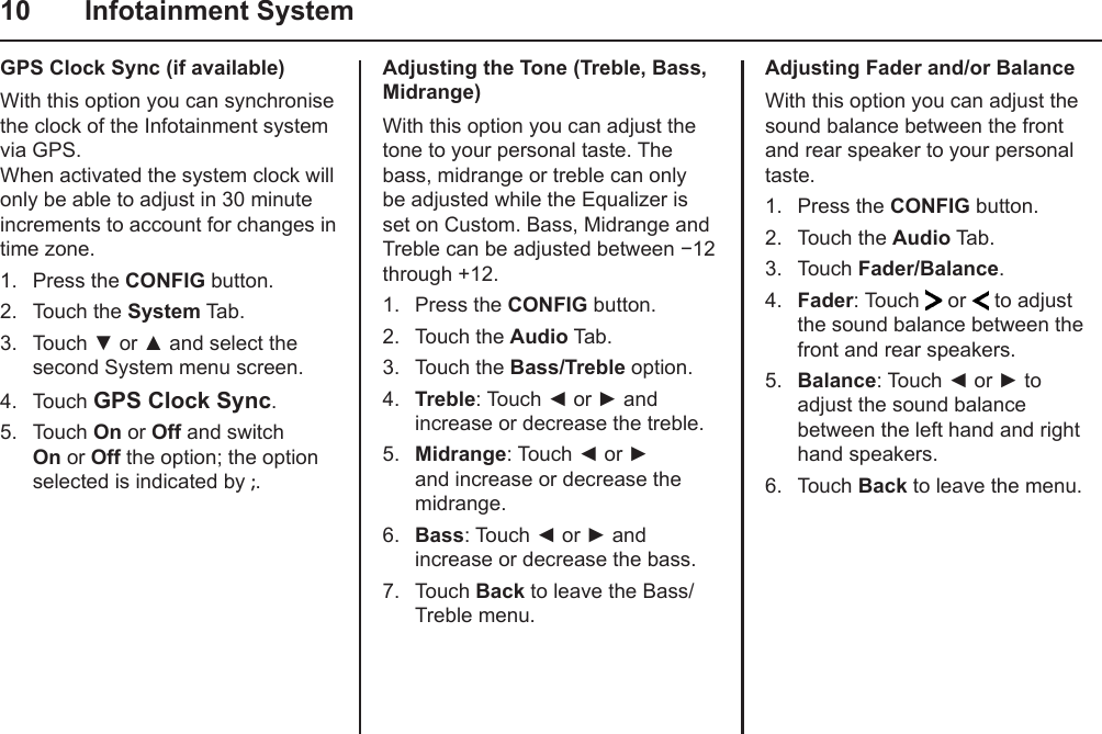 10  Infotainment SystemAdjusting the Tone (Treble, Bass, Midrange)With this option you can adjust the tone to your personal taste. The bass, midrange or treble can only be adjusted while the Equalizer is set on Custom. Bass, Midrange and Treble can be adjusted between −12 through +12.1.  Press the CONFIG button.2.  Touch the Audio Tab.3.  Touch the Bass/Treble option.4.  Treble: Touch ◄ or ► and increase or decrease the treble.5.  Midrange: Touch ◄ or ► and increase or decrease the midrange.6.  Bass: Touch ◄ or ► and increase or decrease the bass.7.  Touch Back to leave the Bass/Treble menu.GPS Clock Sync (if available)With this option you can synchronise the clock of the Infotainment system via GPS. When activated the system clock will only be able to adjust in 30 minute increments to account for changes in time zone.1.  Press the CONFIG button.2.  Touch the System Tab.3.  Touch ▼ or ▲ and select the second System menu screen.4.  Touch GPS Clock Sync.5.  Touch On or Off and switch On or Off the option; the option selected is indicated by ;.Adjusting Fader and/or BalanceWith this option you can adjust the sound balance between the front and rear speaker to your personal taste.1.  Press the CONFIG button.2.  Touch the Audio Tab.3.  Touch Fader/Balance.4.  Fader: Touch   or   to adjust the sound balance between the front and rear speakers.5.  Balance: Touch ◄ or ► to adjust the sound balance between the left hand and right hand speakers.6.  Touch Back to leave the menu.