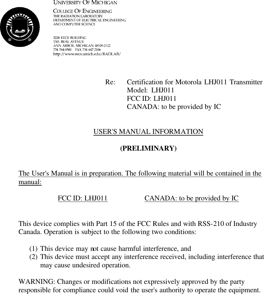             Re: Certification for Motorola LHJ011 Transmitter      Model:  LHJ011      FCC ID: LHJ011      CANADA: to be provided by IC   USER&apos;S MANUAL INFORMATION  (PRELIMINARY)   The User&apos;s Manual is in preparation. The following material will be contained in the manual:  FCC ID: LHJ011    CANADA: to be provided by IC   This device complies with Part 15 of the FCC Rules and with RSS-210 of Industry Canada. Operation is subject to the following two conditions:  (1) This device may not cause harmful interference, and (2) This device must accept any interference received, including interference that may cause undesired operation.  WARNING: Changes or modifications not expressively approved by the party responsible for compliance could void the user&apos;s authority to operate the equipment.      
