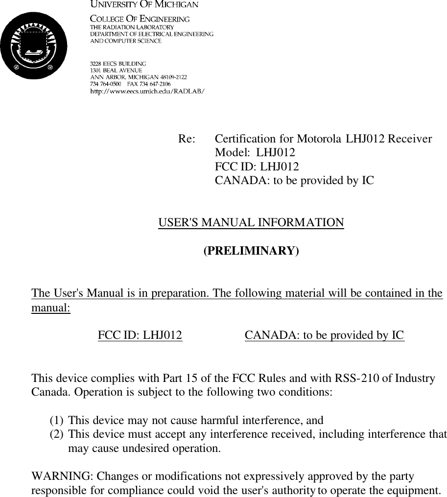             Re: Certification for Motorola LHJ012 Receiver      Model:  LHJ012      FCC ID: LHJ012      CANADA: to be provided by IC   USER&apos;S MANUAL INFORMATION  (PRELIMINARY)   The User&apos;s Manual is in preparation. The following material will be contained in the manual:  FCC ID: LHJ012    CANADA: to be provided by IC   This device complies with Part 15 of the FCC Rules and with RSS-210 of Industry Canada. Operation is subject to the following two conditions:  (1) This device may not cause harmful interference, and (2) This device must accept any interference received, including interference that may cause undesired operation.  WARNING: Changes or modifications not expressively approved by the party responsible for compliance could void the user&apos;s authority to operate the equipment.      