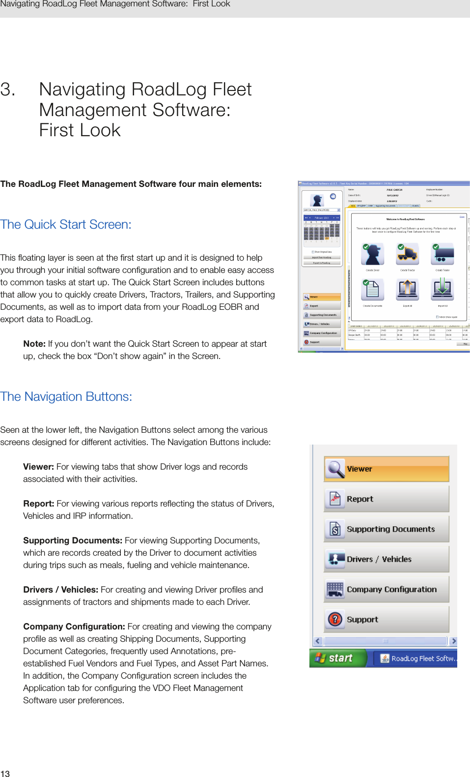 13Navigating RoadLog Fleet Management Software:  First Look3.  Navigating RoadLog Fleet Management Software:  First LookThe RoadLog Fleet Management Software four main elements: The Quick Start Screen: This floating layer is seen at the first start up and it is designed to help you through your initial software configuration and to enable easy access to common tasks at start up. The Quick Start Screen includes buttons that allow you to quickly create Drivers, Tractors, Trailers, and Supporting Documents, as well as to import data from your RoadLog EOBR and export data to RoadLog. Note: If you don’t want the Quick Start Screen to appear at start up, check the box “Don’t show again” in the Screen. The Navigation Buttons: Seen at the lower left, the Navigation Buttons select among the various screens designed for different activities. The Navigation Buttons include:Viewer: For viewing tabs that show Driver logs and records associated with their activities.Report: For viewing various reports reflecting the status of Drivers, Vehicles and IRP information.Supporting Documents: For viewing Supporting Documents, which are records created by the Driver to document activities during trips such as meals, fueling and vehicle maintenance.Drivers / Vehicles: For creating and viewing Driver profiles and assignments of tractors and shipments made to each Driver.Company Configuration: For creating and viewing the company profile as well as creating Shipping Documents, Supporting Document Categories, frequently used Annotations, pre-established Fuel Vendors and Fuel Types, and Asset Part Names. In addition, the Company Configuration screen includes the Application tab for configuring the VDO Fleet Management Software user preferences.