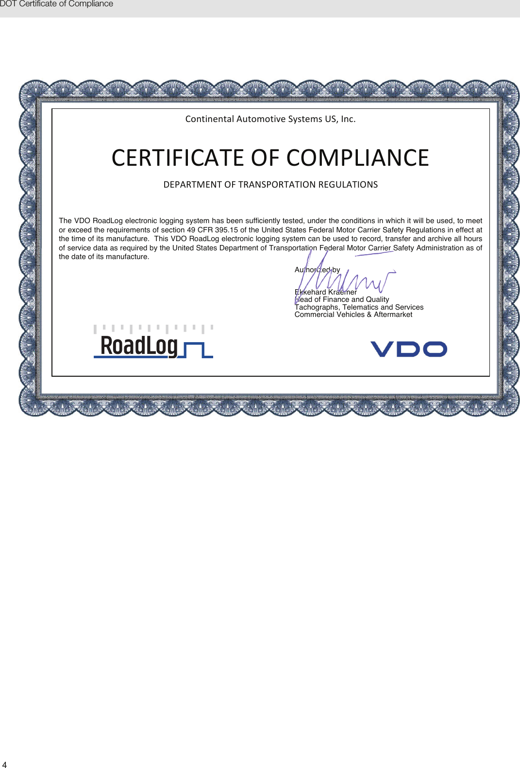 4DOT Certificate of ComplianceContinentalAutomotiveSystemsUS,Inc.CERTIFICATEOFCOMPLIANCEDEPARTMENTOFTRANSPORTATIONREGULATIONSThe VDO RoadLog electronic logging system has been sufficiently tested, under the conditions in which it will be used, to meet or exceed the requirements of section 49 CFR 395.15 of the United States Federal Motor Carrier Safety Regulations in effect at the time of its manufacture.  This VDO RoadLog electronic logging system can be used to record, transfer and archive all hours of service data as required by the United States Department of Transportation Federal Motor Carrier Safety Administration as of the date of its manufacture. Authorized by   Ekkehard Kraemer Head of Finance and Quality Tachographs, Telematics and Services Commercial Vehicles &amp; Aftermarket 