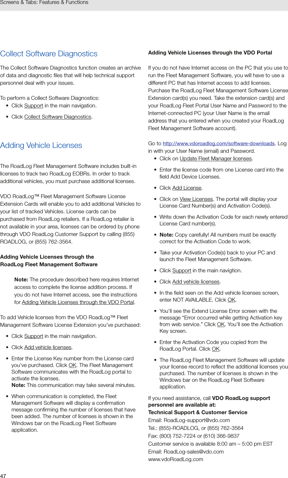 47Screens &amp; Tabs: Features &amp; FunctionsCollect Software DiagnosticsThe Collect Software Diagnostics function creates an archive of data and diagnostic files that will help technical support personnel deal with your issues. To perform a Collect Software Diagnostics: •  Click Support in the main navigation.•  Click Collect Software Diagnostics.Adding Vehicle LicensesThe RoadLog Fleet Management Software includes built-in licenses to track two RoadLog EOBRs. In order to track additional vehicles, you must purchase additional licenses. VDO RoadLog™ Fleet Management Software License Extension Cards will enable you to add additional Vehicles to your list of tracked Vehicles. License cards can be purchased from RoadLog retailers. If a RoadLog retailer is not available in your area, licenses can be ordered by phone through VDO RoadLog Customer Support by calling (855) ROADLOG, or (855) 762-3564.Adding Vehicle Licenses through the  RoadLog Fleet Management SoftwareNote: The procedure described here requires Internet access to complete the license addition process. If you do not have Internet access, see the instructions for Adding Vehicle Licenses through the VDO Portal.To add Vehicle licenses from the VDO RoadLog™ Fleet Management Software License Extension you’ve purchased:•  Click Support in the main navigation.•  Click Add vehicle licenses.•  Enter the License Key number from the License card you’ve purchased. Click OK. The Fleet Management Software communicates with the RoadLog portal to activate the licenses.  Note: This communication may take several minutes.•  When communication is completed, the Fleet Management Software will display a confirmation message confirming the number of licenses that have been added. The number of licenses is shown in the Windows bar on the RoadLog Fleet Software application.Adding Vehicle Licenses through the VDO PortalIf you do not have Internet access on the PC that you use to run the Fleet Management Software, you will have to use a different PC that has Internet access to add licenses. Purchase the RoadLog Fleet Management Software License Extension card(s) you need. Take the extension card(s) and your RoadLog Fleet Portal User Name and Password to the Internet-connected PC (your User Name is the email address that you entered when you created your RoadLog Fleet Management Software account). Go to http://www.vdoroadlog.com/software-downloads. Log in with your User Name (email) and Password.•  Click on Update Fleet Manager licenses.•  Enter the license code from one License card into the field Add Device Licenses.•  Click Add License.•  Click on View Licenses. The portal will display your License Card Number(s) and Activation Code(s).•  Write down the Activation Code for each newly entered License Card number(s). •  Note: Copy carefully! All numbers must be exactly correct for the Activation Code to work.•  Take your Activation Code(s) back to your PC and launch the Fleet Management Software.•  Click Support in the main navigtion.•  Click Add vehicle licenses.•  In the field seen on the Add vehicle licenses screen, enter NOT AVAILABLE. Click OK.•  You’ll see the Extend License Error screen with the message “Error occurred while getting Activation key from web service.” Click OK. You’ll see the Activation Key screen.•  Enter the Activation Code you copied from the RoadLog Portal. Click OK.•  The RoadLog Fleet Management Software will update your license record to reflect the additional licenses you purchased. The number of licenses is shown in the Windows bar on the RoadLog Fleet Software application.If you need assistance, call VDO RoadLog support personnel are available at:Technical Support &amp; Customer ServiceEmail: RoadLog-support@vdo.comTel.: (855)-ROADLOG, or (855) 762-3564Fax: (800) 752-7224 or (610) 366-9837Customer service is available 8:00 am – 5:00 pm ESTEmail: RoadLog-sales@vdo.com www.vdoRoadLog.com