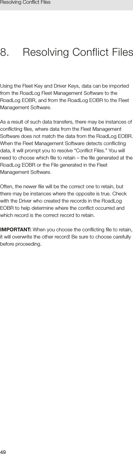 49Resolving Conflict Files8.  Resolving Conflict FilesUsing the Fleet Key and Driver Keys, data can be imported from the RoadLog Fleet Management Software to the RoadLog EOBR, and from the RoadLog EOBR to the Fleet Management Software. As a result of such data transfers, there may be instances of conflicting files, where data from the Fleet Management Software does not match the data from the RoadLog EOBR. When the Fleet Management Software detects conflicting data, it will prompt you to resolve “Conflict Files.” You will need to choose which file to retain – the file generated at the RoadLog EOBR or the File generated in the Fleet Management Software. Often, the newer file will be the correct one to retain, but there may be instances where the opposite is true. Check with the Driver who created the records in the RoadLog EOBR to help determine where the conflict occurred and which record is the correct record to retain.IMPORTANT: When you choose the conflicting file to retain, it will overwrite the other record! Be sure to choose carefully before proceeding.