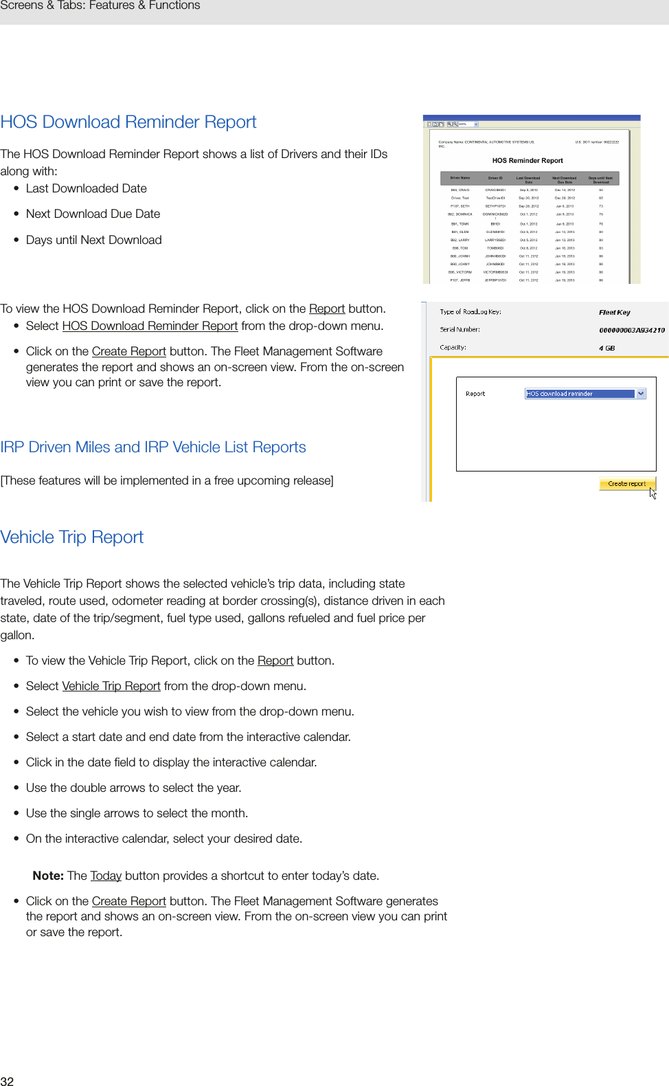 32Screens &amp; Tabs: Features &amp; FunctionsHOS Download Reminder ReportThe HOS Download Reminder Report shows a list of Drivers and their IDs along with:•  Last Downloaded Date•  Next Download Due Date•  Days until Next DownloadTo view the HOS Download Reminder Report, click on the Report button.•  Select HOS Download Reminder Report from the drop-down menu.•  Click on the Create Report button. The Fleet Management Software generates the report and shows an on-screen view. From the on-screen view you can print or save the report.IRP Driven Miles and IRP Vehicle List Reports[These features will be implemented in a free upcoming release]Vehicle Trip ReportThe Vehicle Trip Report shows the selected vehicle’s trip data, including state traveled, route used, odometer reading at border crossing(s), distance driven in each state, date of the trip/segment, fuel type used, gallons refueled and fuel price per gallon.•  To view the Vehicle Trip Report, click on the Report button.•  Select Vehicle Trip Report from the drop-down menu.•  Select the vehicle you wish to view from the drop-down menu.•  Select a start date and end date from the interactive calendar.•  Click in the date field to display the interactive calendar.•  Use the double arrows to select the year.•  Use the single arrows to select the month.•  On the interactive calendar, select your desired date.Note: The Today button provides a shortcut to enter today’s date.•  Click on the Create Report button. The Fleet Management Software generates the report and shows an on-screen view. From the on-screen view you can print or save the report.
