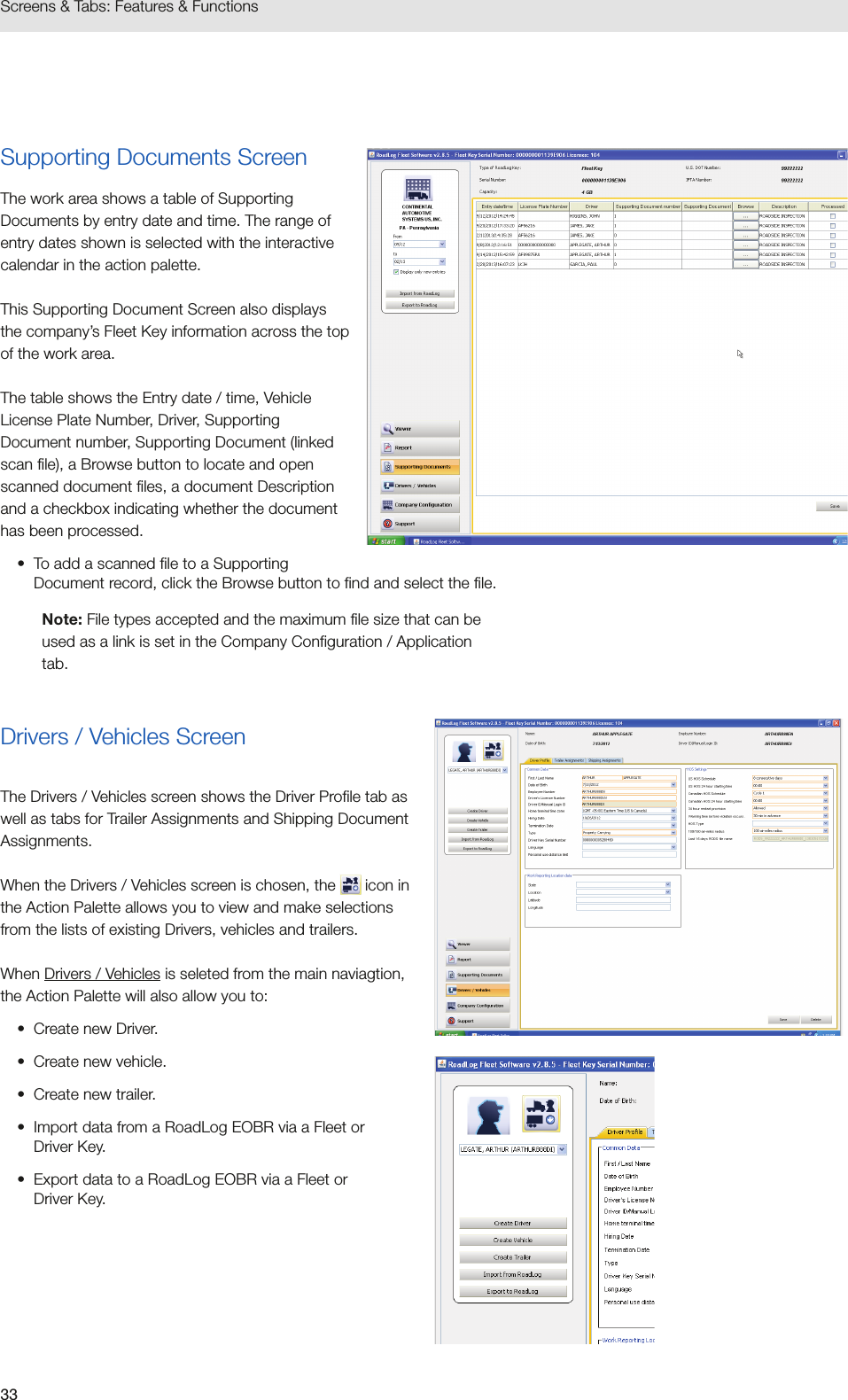 33Screens &amp; Tabs: Features &amp; FunctionsSupporting Documents ScreenThe work area shows a table of Supporting Documents by entry date and time. The range of entry dates shown is selected with the interactive calendar in the action palette. This Supporting Document Screen also displays the company’s Fleet Key information across the top of the work area.The table shows the Entry date / time, Vehicle License Plate Number, Driver, Supporting Document number, Supporting Document (linked scan file), a Browse button to locate and open scanned document files, a document Description and a checkbox indicating whether the document has been processed.•  To add a scanned file to a Supporting Document record, click the Browse button to find and select the file.Note: File types accepted and the maximum file size that can be used as a link is set in the Company Configuration / Application tab.Drivers / Vehicles ScreenThe Drivers / Vehicles screen shows the Driver Profile tab as well as tabs for Trailer Assignments and Shipping Document Assignments. When the Drivers / Vehicles screen is chosen, the   icon in the Action Palette allows you to view and make selections from the lists of existing Drivers, vehicles and trailers. When Drivers / Vehicles is seleted from the main naviagtion, the Action Palette will also allow you to:•  Create new Driver.•  Create new vehicle.•  Create new trailer.•  Import data from a RoadLog EOBR via a Fleet or  Driver Key.•  Export data to a RoadLog EOBR via a Fleet or  Driver Key.