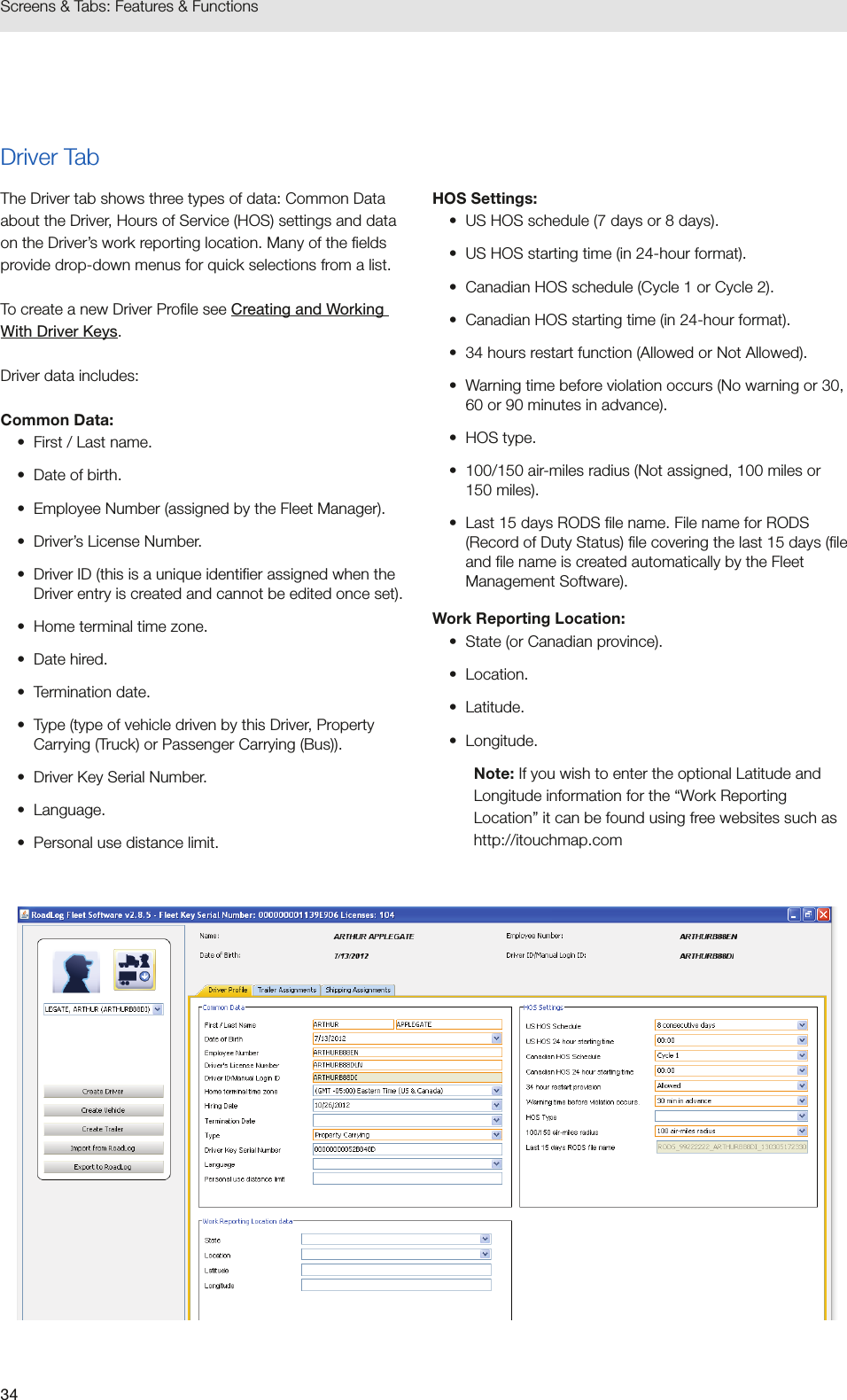 34Screens &amp; Tabs: Features &amp; FunctionsDriver TabThe Driver tab shows three types of data: Common Data about the Driver, Hours of Service (HOS) settings and data on the Driver’s work reporting location. Many of the fields provide drop-down menus for quick selections from a list.To create a new Driver Profile see Creating and Working With Driver Keys. Driver data includes:Common Data:•  First / Last name.•  Date of birth.•  Employee Number (assigned by the Fleet Manager).•  Driver’s License Number.•  Driver ID (this is a unique identifier assigned when the Driver entry is created and cannot be edited once set).•  Home terminal time zone.•  Date hired. •  Termination date.•  Type (type of vehicle driven by this Driver, Property Carrying (Truck) or Passenger Carrying (Bus)).•  Driver Key Serial Number.•  Language.•  Personal use distance limit.HOS Settings:•  US HOS schedule (7 days or 8 days).•  US HOS starting time (in 24-hour format).•  Canadian HOS schedule (Cycle 1 or Cycle 2).•  Canadian HOS starting time (in 24-hour format).•  34 hours restart function (Allowed or Not Allowed).•  Warning time before violation occurs (No warning or 30, 60 or 90 minutes in advance).•  HOS type.•  100/150 air-miles radius (Not assigned, 100 miles or 150 miles).•  Last 15 days RODS file name. File name for RODS (Record of Duty Status) file covering the last 15 days (file and file name is created automatically by the Fleet Management Software).Work Reporting Location:•  State (or Canadian province).•  Location.•  Latitude.•  Longitude.Note: If you wish to enter the optional Latitude and Longitude information for the “Work Reporting Location” it can be found using free websites such as http://itouchmap.com