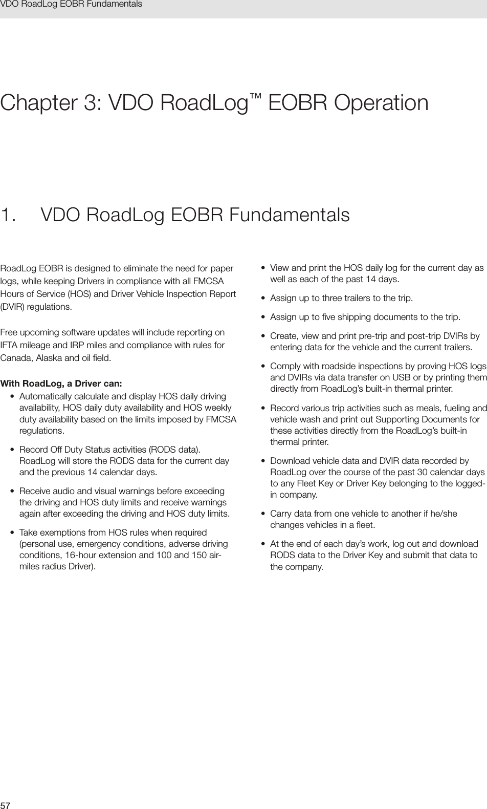 57VDO RoadLog EOBR Fundamentals 1.  VDO RoadLog EOBR FundamentalsRoadLog EOBR is designed to eliminate the need for paper logs, while keeping Drivers in compliance with all FMCSA Hours of Service (HOS) and Driver Vehicle Inspection Report (DVIR) regulations. Free upcoming software updates will include reporting on IFTA mileage and IRP miles and compliance with rules for Canada, Alaska and oil field.With RoadLog, a Driver can:•  Automatically calculate and display HOS daily driving availability, HOS daily duty availability and HOS weekly duty availability based on the limits imposed by FMCSA regulations.•  Record Off Duty Status activities (RODS data). RoadLog will store the RODS data for the current day and the previous 14 calendar days. •  Receive audio and visual warnings before exceeding the driving and HOS duty limits and receive warnings again after exceeding the driving and HOS duty limits.•  Take exemptions from HOS rules when required (personal use, emergency conditions, adverse driving conditions, 16-hour extension and 100 and 150 air-miles radius Driver).•  View and print the HOS daily log for the current day as well as each of the past 14 days.•  Assign up to three trailers to the trip.•  Assign up to five shipping documents to the trip.•  Create, view and print pre-trip and post-trip DVIRs by entering data for the vehicle and the current trailers.•  Comply with roadside inspections by proving HOS logs and DVIRs via data transfer on USB or by printing them directly from RoadLog’s built-in thermal printer.•  Record various trip activities such as meals, fueling and vehicle wash and print out Supporting Documents for these activities directly from the RoadLog’s built-in thermal printer.•  Download vehicle data and DVIR data recorded by RoadLog over the course of the past 30 calendar days to any Fleet Key or Driver Key belonging to the logged-in company.•  Carry data from one vehicle to another if he/she changes vehicles in a fleet.•  At the end of each day’s work, log out and download RODS data to the Driver Key and submit that data to the company.Chapter 3: VDO RoadLog™ EOBR Operation