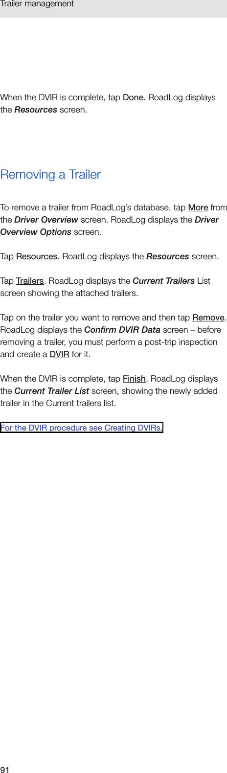 91Trailer management When the DVIR is complete, tap Done. RoadLog displays the Resources screen.Removing a TrailerTo remove a trailer from RoadLog’s database, tap More from the Driver Overview screen. RoadLog displays the Driver Overview Options screen.Tap Resources. RoadLog displays the Resources screen. Tap Trailers. RoadLog displays the Current Trailers List screen showing the attached trailers.Tap on the trailer you want to remove and then tap Remove. RoadLog displays the Confirm DVIR Data screen – before removing a trailer, you must perform a post-trip inspection and create a DVIR for it. When the DVIR is complete, tap Finish. RoadLog displays the Current Trailer List screen, showing the newly added trailer in the Current trailers list.For the DVIR procedure see Creating DVIRs.