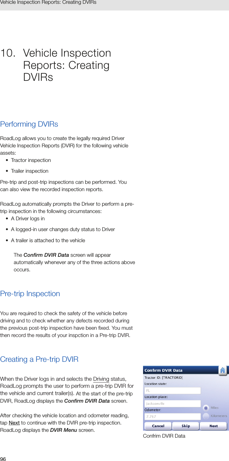 96Vehicle Inspection Reports: Creating DVIRs 10.  Vehicle Inspection Reports: Creating DVIRsPerforming DVIRsRoadLog allows you to create the legally required Driver Vehicle Inspection Reports (DVIR) for the following vehicle assets: •  Tractor inspection•  Trailer inspectionPre-trip and post-trip inspections can be performed. You can also view the recorded inspection reports.RoadLog automatically prompts the Driver to perform a pre-trip inspection in the following circumstances:•  A Driver logs in•  A logged-in user changes duty status to Driver•  A trailer is attached to the vehicleThe Confirm DVIR Data screen will appear automatically whenever any of the three actions above occurs.Pre-trip InspectionYou are required to check the safety of the vehicle before driving and to check whether any defects recorded during the previous post-trip inspection have been fixed. You must then record the results of your inspction in a Pre-trip DVIR.Creating a Pre-trip DVIRWhen the Driver logs in and selects the Driving status, RoadLog prompts the user to perform a pre-trip DVIR for the vehicle and current trailer(s). At the start of the pre-trip DVIR, RoadLog displays the Confirm DVIR Data screen. After checking the vehicle location and odometer reading, tap Next to continue with the DVIR pre-trip inspection. RoadLog displays the DVIR Menu screen.Confrim DVIR Data
