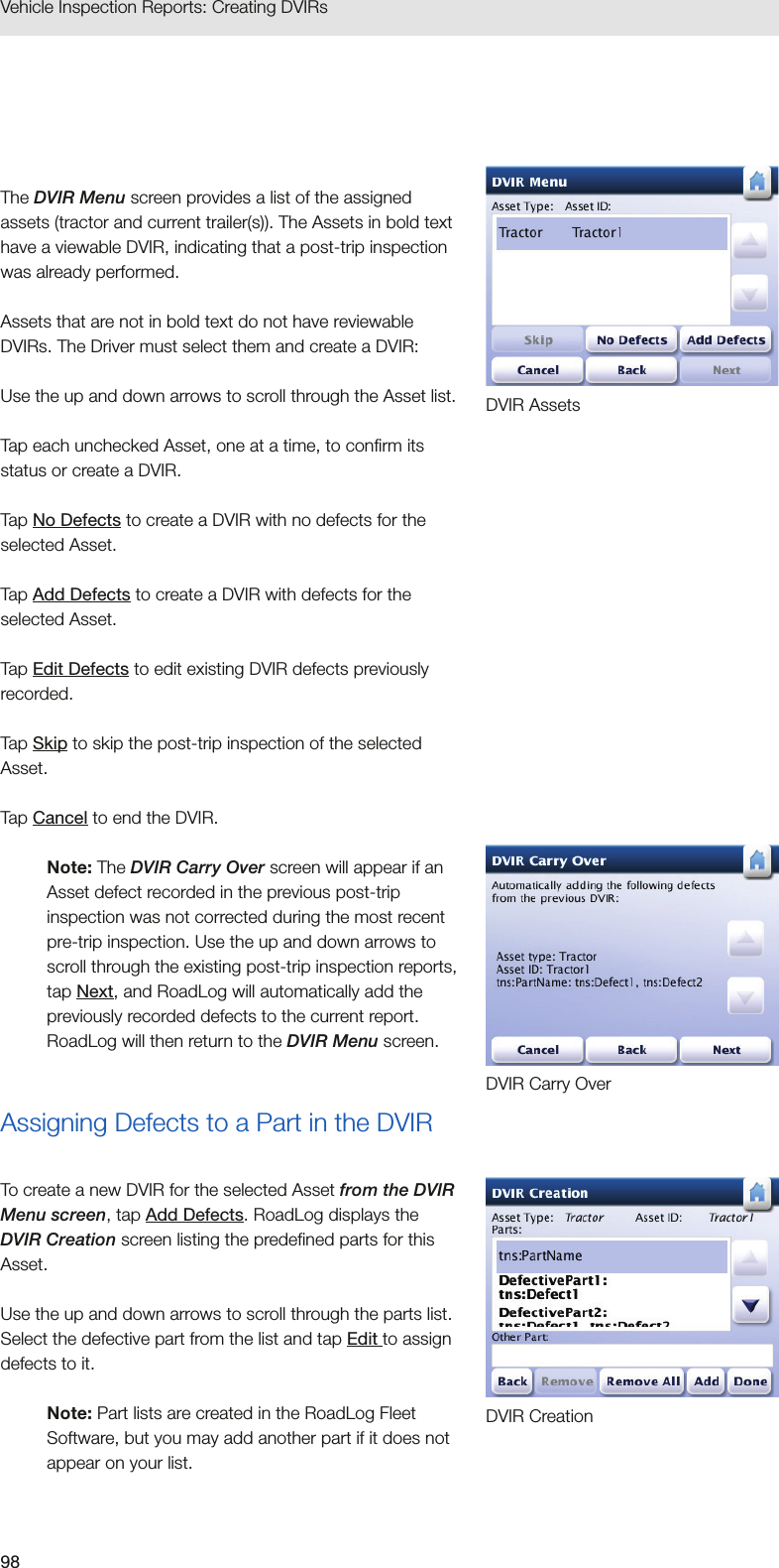 98Vehicle Inspection Reports: Creating DVIRs The DVIR Menu screen provides a list of the assigned assets (tractor and current trailer(s)). The Assets in bold text have a viewable DVIR, indicating that a post-trip inspection was already performed. Assets that are not in bold text do not have reviewable DVIRs. The Driver must select them and create a DVIR:Use the up and down arrows to scroll through the Asset list.Tap each unchecked Asset, one at a time, to confirm its status or create a DVIR.Tap No Defects to create a DVIR with no defects for the selected Asset.Tap Add Defects to create a DVIR with defects for the selected Asset.Tap Edit Defects to edit existing DVIR defects previously recorded.Tap Skip to skip the post-trip inspection of the selected Asset.Tap Cancel to end the DVIR.Note: The DVIR Carry Over screen will appear if an Asset defect recorded in the previous post-trip inspection was not corrected during the most recent pre-trip inspection. Use the up and down arrows to scroll through the existing post-trip inspection reports, tap Next, and RoadLog will automatically add the previously recorded defects to the current report. RoadLog will then return to the DVIR Menu screen.Assigning Defects to a Part in the DVIRTo create a new DVIR for the selected Asset from the DVIR Menu screen, tap Add Defects. RoadLog displays the DVIR Creation screen listing the predefined parts for this Asset.Use the up and down arrows to scroll through the parts list. Select the defective part from the list and tap Edit to assign defects to it. Note: Part lists are created in the RoadLog Fleet Software, but you may add another part if it does not appear on your list. DVIR Carry OverDVIR CreationDVIR Assets