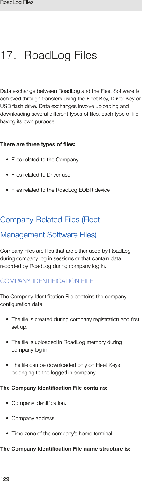 129RoadLog Files 17.  RoadLog FilesData exchange between RoadLog and the Fleet Software is achieved through transfers using the Fleet Key, Driver Key or USB flash drive. Data exchanges involve uploading and downloading several different types of files, each type of file having its own purpose. There are three types of files:•  Files related to the Company•  Files related to Driver use•  Files related to the RoadLog EOBR deviceCompany-Related Files (Fleet Management Software Files)Company Files are files that are either used by RoadLog during company log in sessions or that contain data recorded by RoadLog during company log in.COMPANY IDENTIFICATION FILEThe Company Identification File contains the company configuration data.•  The file is created during company registration and first set up.•  The file is uploaded in RoadLog memory during company log in.•  The file can be downloaded only on Fleet Keys belonging to the logged in companyThe Company Identification File contains:•  Company identification.•  Company address.•  Time zone of the company’s home terminal.The Company Identification File name structure is: