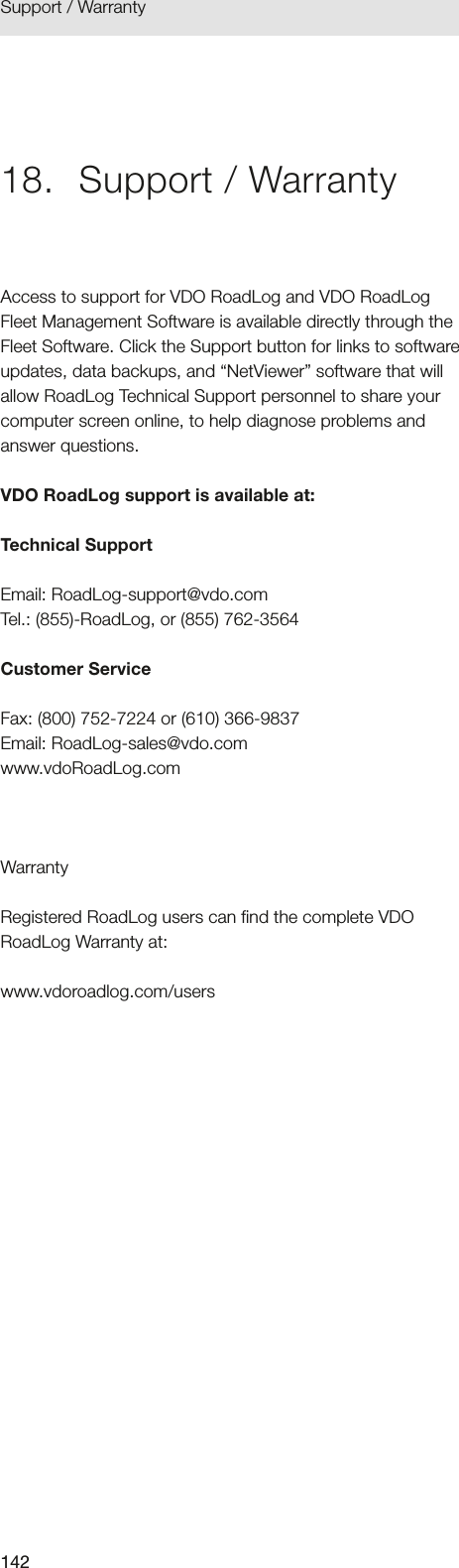 142Support / Warranty 18.  Support / WarrantyAccess to support for VDO RoadLog and VDO RoadLog Fleet Management Software is available directly through the Fleet Software. Click the Support button for links to software updates, data backups, and “NetViewer” software that will allow RoadLog Technical Support personnel to share your computer screen online, to help diagnose problems and answer questions.VDO RoadLog support is available at:Technical SupportEmail: RoadLog-support@vdo.com Tel.: (855)-RoadLog, or (855) 762-3564Customer ServiceFax: (800) 752-7224 or (610) 366-9837 Email: RoadLog-sales@vdo.com  www.vdoRoadLog.comWarrantyRegistered RoadLog users can find the complete VDO RoadLog Warranty at:www.vdoroadlog.com/users