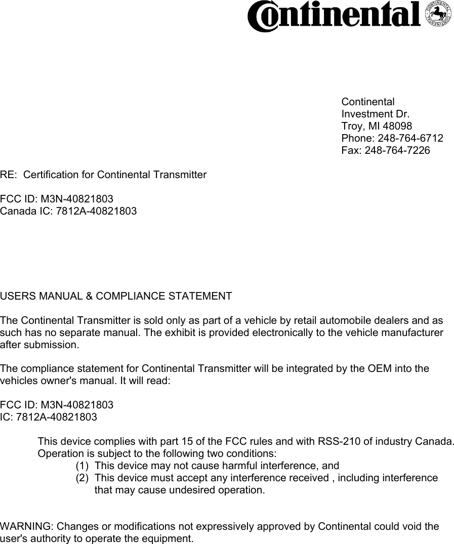                                                                                                                 Continental           Investment Dr.          Troy, MI 48098           Phone: 248-764-6712                           Fax: 248-764-7226                                                  RE:  Certification for Continental Transmitter  FCC ID: M3N-40821803 Canada IC: 7812A-40821803        USERS MANUAL &amp; COMPLIANCE STATEMENT  The Continental Transmitter is sold only as part of a vehicle by retail automobile dealers and as such has no separate manual. The exhibit is provided electronically to the vehicle manufacturer after submission.  The compliance statement for Continental Transmitter will be integrated by the OEM into the vehicles owner&apos;s manual. It will read:  FCC ID: M3N-40821803IC: 7812A-40821803   This device complies with part 15 of the FCC rules and with RSS-210 of industry Canada.   Operation is subject to the following two conditions: (1)  This device may not cause harmful interference, and (2)  This device must accept any interference received , including interference that may cause undesired operation.   WARNING: Changes or modifications not expressively approved by Continental could void the user&apos;s authority to operate the equipment. 