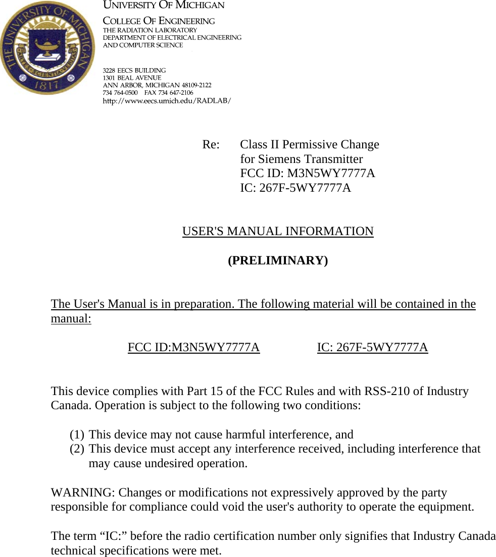             Re: Class II Permissive Change for Siemens Transmitter      FCC ID: M3N5WY7777A      IC: 267F-5WY7777A   USER&apos;S MANUAL INFORMATION  (PRELIMINARY)   The User&apos;s Manual is in preparation. The following material will be contained in the manual:  FCC ID:M3N5WY7777A   IC: 267F-5WY7777A   This device complies with Part 15 of the FCC Rules and with RSS-210 of Industry Canada. Operation is subject to the following two conditions:  (1) This device may not cause harmful interference, and (2) This device must accept any interference received, including interference that may cause undesired operation.  WARNING: Changes or modifications not expressively approved by the party responsible for compliance could void the user&apos;s authority to operate the equipment.  The term “IC:” before the radio certification number only signifies that Industry Canada technical specifications were met.    