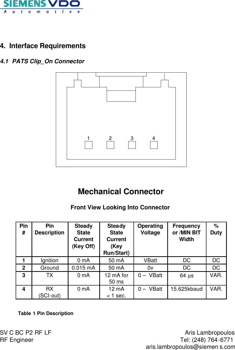                           SV C BC P2 RF LF  RF Engineer  Aris Lambropoulos Tel: (248) 764-6771   aris.lambropoulos@siemen s.com     4. Interface Requirements 4.1  PATS Clip_On Connector   1 2 3 4   Mechanical Connector  Front View Looking Into Connector   Table 1 Pin Description  Pin #  Pin Description Steady State Current  (Key Off) Steady State Current  (Key Run/Start) Operating Voltage Frequency or /MIN BIT Width % Duty 1  Ignition  0 mA 50 mA VBatt DC DC 2  Ground 0.015 mA 50 mA 0v DC DC 3  TX 0 mA 12 mA for  50 ms 0 –  VBatt 64 µs  VAR. 4  RX (SCI-out)  0 mA 12 mA  &lt; 1 sec. 0 –  VBatt 15.625kbaud VAR. 