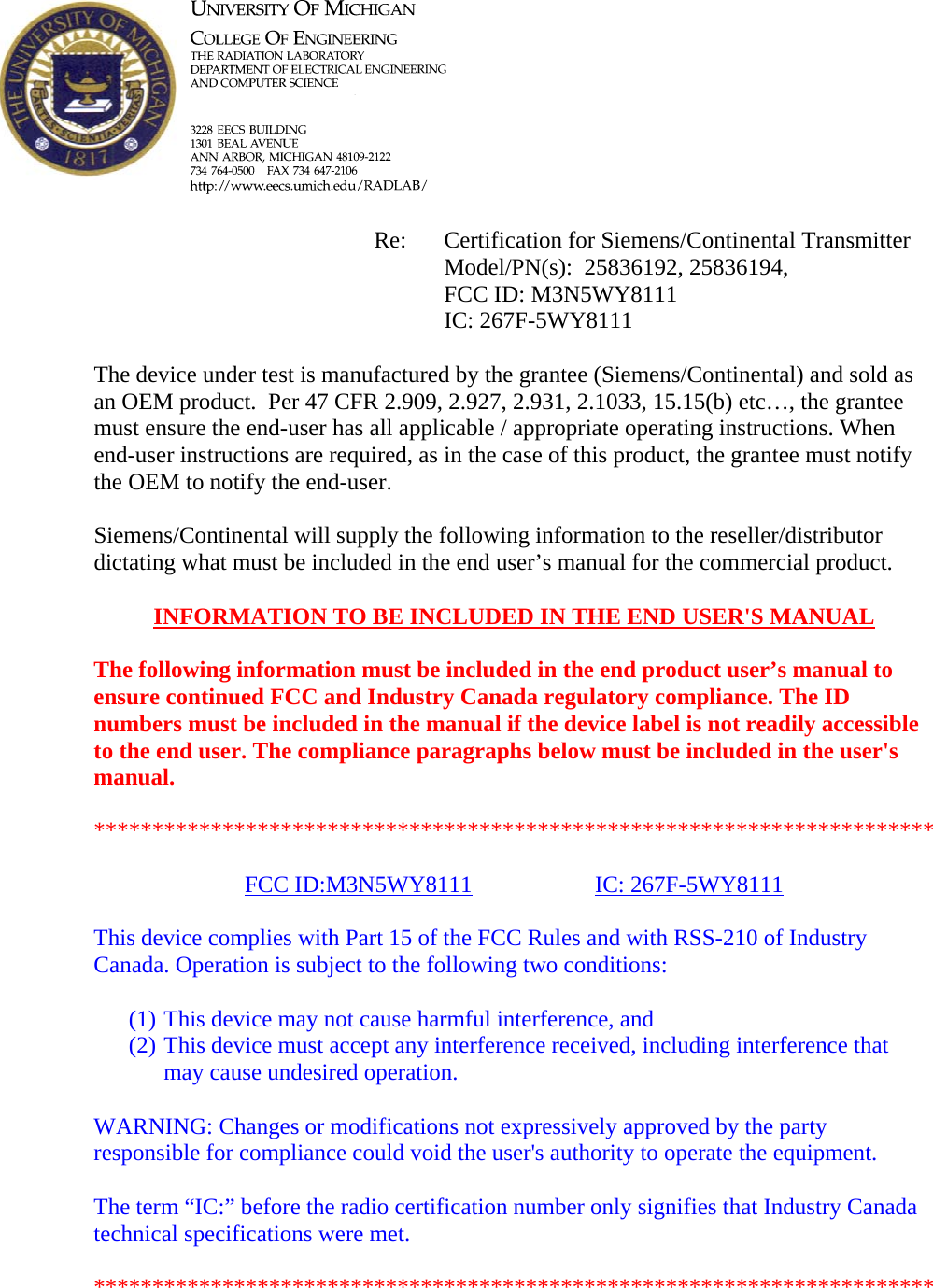            Re: Certification for Siemens/Continental Transmitter      Model/PN(s):  25836192, 25836194,       FCC ID: M3N5WY8111      IC: 267F-5WY8111  The device under test is manufactured by the grantee (Siemens/Continental) and sold as an OEM product.  Per 47 CFR 2.909, 2.927, 2.931, 2.1033, 15.15(b) etc…, the grantee must ensure the end-user has all applicable / appropriate operating instructions. When end-user instructions are required, as in the case of this product, the grantee must notify the OEM to notify the end-user.   Siemens/Continental will supply the following information to the reseller/distributor dictating what must be included in the end user’s manual for the commercial product.   INFORMATION TO BE INCLUDED IN THE END USER&apos;S MANUAL   The following information must be included in the end product user’s manual to ensure continued FCC and Industry Canada regulatory compliance. The ID numbers must be included in the manual if the device label is not readily accessible to the end user. The compliance paragraphs below must be included in the user&apos;s manual.  ************************************************************************  FCC ID:M3N5WY8111   IC: 267F-5WY8111  This device complies with Part 15 of the FCC Rules and with RSS-210 of Industry Canada. Operation is subject to the following two conditions:  (1) This device may not cause harmful interference, and (2) This device must accept any interference received, including interference that may cause undesired operation.  WARNING: Changes or modifications not expressively approved by the party responsible for compliance could void the user&apos;s authority to operate the equipment.  The term “IC:” before the radio certification number only signifies that Industry Canada technical specifications were met.  ************************************************************************  