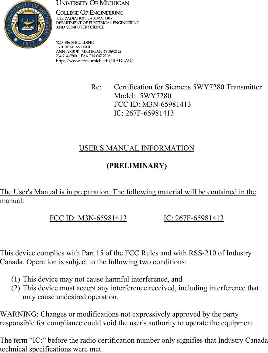             Re: Certification for Siemens 5WY7280 Transmitter      Model:  5WY7280      FCC ID: M3N-65981413      IC: 267F-65981413    USER&apos;S MANUAL INFORMATION  (PRELIMINARY)   The User&apos;s Manual is in preparation. The following material will be contained in the manual:  FCC ID: M3N-65981413   IC: 267F-65981413    This device complies with Part 15 of the FCC Rules and with RSS-210 of Industry Canada. Operation is subject to the following two conditions:  (1) This device may not cause harmful interference, and (2) This device must accept any interference received, including interference that may cause undesired operation.  WARNING: Changes or modifications not expressively approved by the party responsible for compliance could void the user&apos;s authority to operate the equipment.  The term “IC:” before the radio certification number only signifies that Industry Canada technical specifications were met.    