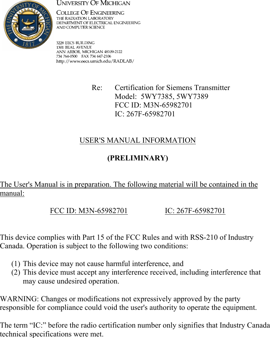             Re: Certification for Siemens Transmitter      Model:  5WY7385, 5WY7389      FCC ID: M3N-65982701      IC: 267F-65982701   USER&apos;S MANUAL INFORMATION  (PRELIMINARY)   The User&apos;s Manual is in preparation. The following material will be contained in the manual:  FCC ID: M3N-65982701   IC: 267F-65982701   This device complies with Part 15 of the FCC Rules and with RSS-210 of Industry Canada. Operation is subject to the following two conditions:  (1) This device may not cause harmful interference, and (2) This device must accept any interference received, including interference that may cause undesired operation.  WARNING: Changes or modifications not expressively approved by the party responsible for compliance could void the user&apos;s authority to operate the equipment.  The term “IC:” before the radio certification number only signifies that Industry Canada technical specifications were met.    