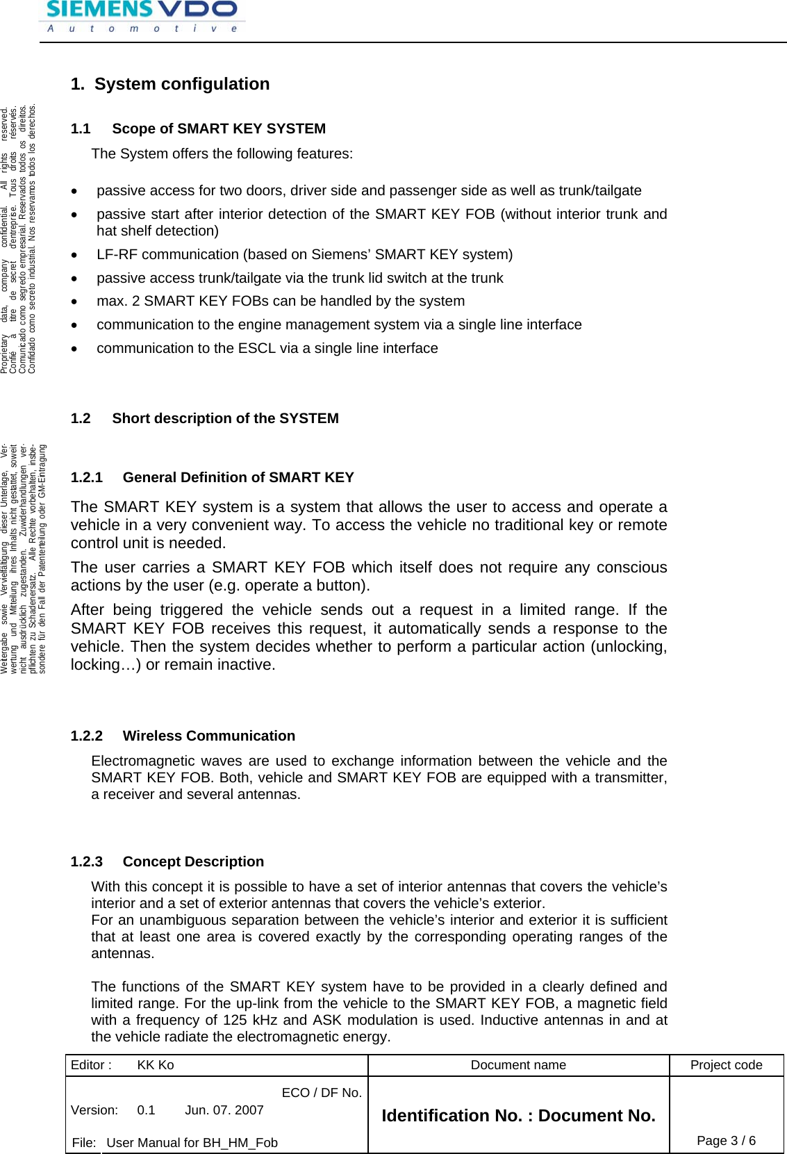 Editor :  KK Ko  Document name  Project code ECO / DF No.Version:  0.1  Jun. 07. 2007    File:  User Manual for BH_HM_Fob Identification No. : Document No. Page 3 / 6    .Proprietary   data,   company   confidential.    All  rights   reserved.Confié   à   titre  de  secret   d&apos;entreprise.  Tous  droits   réservés.Comunicado como segredo empresarial. Reservados todos os  direitos.Confidado como secreto industrial. Nos reservamos todos los derechos.  .Weitergabe  sowie  Vervielfältigung  dieser Unterlage,   Ver-wertung  und  Mitteilung  ihres Inhalts nicht gestattet, soweitnicht  ausdrücklich  zugestanden.   Zuwiderhandlungen  ver-pflichten zu Schadenersatz.   Alle Rechte vorbehalten, insbe-sondere für den Fall der Patenterteilung oder GM-Eintragung  1. System configulation 1.1  Scope of SMART KEY SYSTEM The System offers the following features:  •  passive access for two doors, driver side and passenger side as well as trunk/tailgate •  passive start after interior detection of the SMART KEY FOB (without interior trunk and hat shelf detection) •  LF-RF communication (based on Siemens’ SMART KEY system) •  passive access trunk/tailgate via the trunk lid switch at the trunk •  max. 2 SMART KEY FOBs can be handled by the system •  communication to the engine management system via a single line interface •  communication to the ESCL via a single line interface   1.2  Short description of the SYSTEM  1.2.1  General Definition of SMART KEY The SMART KEY system is a system that allows the user to access and operate a vehicle in a very convenient way. To access the vehicle no traditional key or remote control unit is needed.  The user carries a SMART KEY FOB which itself does not require any conscious actions by the user (e.g. operate a button).  After being triggered the vehicle sends out a request in a limited range. If the SMART KEY FOB receives this request, it automatically sends a response to the vehicle. Then the system decides whether to perform a particular action (unlocking, locking…) or remain inactive.   1.2.2 Wireless Communication Electromagnetic waves are used to exchange information between the vehicle and the SMART KEY FOB. Both, vehicle and SMART KEY FOB are equipped with a transmitter, a receiver and several antennas.    1.2.3 Concept Description With this concept it is possible to have a set of interior antennas that covers the vehicle’s interior and a set of exterior antennas that covers the vehicle’s exterior. For an unambiguous separation between the vehicle’s interior and exterior it is sufficient that at least one area is covered exactly by the corresponding operating ranges of the antennas.  The functions of the SMART KEY system have to be provided in a clearly defined and limited range. For the up-link from the vehicle to the SMART KEY FOB, a magnetic field with a frequency of 125 kHz and ASK modulation is used. Inductive antennas in and at the vehicle radiate the electromagnetic energy. 