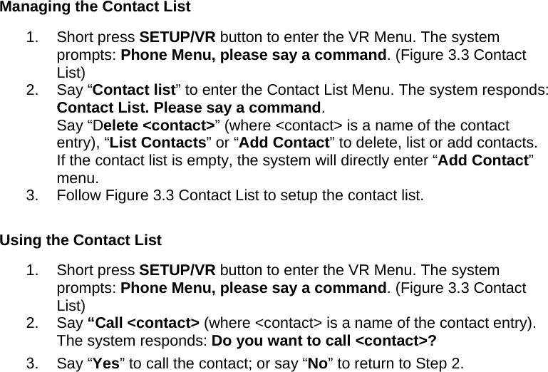 Managing the Contact List 1. Short press SETUP/VR button to enter the VR Menu. The system prompts: Phone Menu, please say a command. (Figure 3.3 Contact List) 2. Say “Contact list” to enter the Contact List Menu. The system responds: Contact List. Please say a command.  Say “Delete &lt;contact&gt;” (where &lt;contact&gt; is a name of the contact entry), “List Contacts” or “Add Contact” to delete, list or add contacts. If the contact list is empty, the system will directly enter “Add Contact” menu.  3.  Follow Figure 3.3 Contact List to setup the contact list.  Using the Contact List 1. Short press SETUP/VR button to enter the VR Menu. The system prompts: Phone Menu, please say a command. (Figure 3.3 Contact List) 2. Say “Call &lt;contact&gt; (where &lt;contact&gt; is a name of the contact entry). The system responds: Do you want to call &lt;contact&gt;? 3. Say “Yes” to call the contact; or say “No” to return to Step 2. 