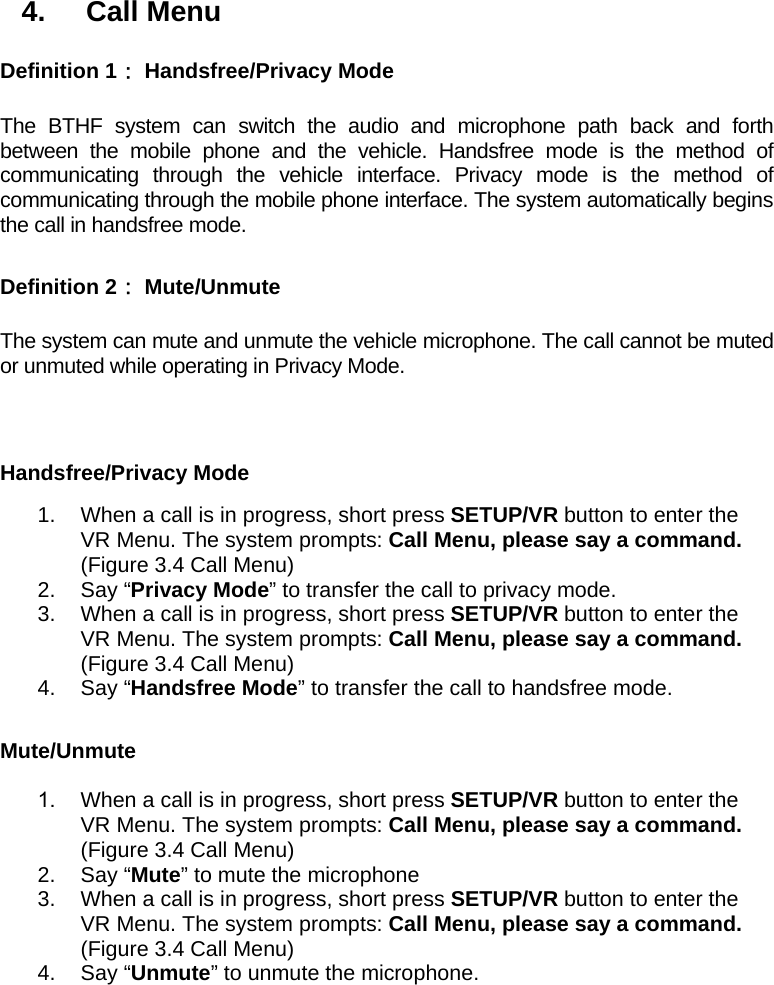 4. Call Menu Definition 1： Handsfree/Privacy Mode  The BTHF system can switch the audio and microphone path back and forth between the mobile phone and the vehicle. Handsfree mode is the method of communicating through the vehicle interface. Privacy mode is the method of communicating through the mobile phone interface. The system automatically begins the call in handsfree mode.  Definition 2： Mute/Unmute  The system can mute and unmute the vehicle microphone. The call cannot be muted or unmuted while operating in Privacy Mode.   Handsfree/Privacy Mode 1.  When a call is in progress, short press SETUP/VR button to enter the VR Menu. The system prompts: Call Menu, please say a command. (Figure 3.4 Call Menu) 2. Say “Privacy Mode” to transfer the call to privacy mode. 3.  When a call is in progress, short press SETUP/VR button to enter the VR Menu. The system prompts: Call Menu, please say a command. (Figure 3.4 Call Menu) 4. Say “Handsfree Mode” to transfer the call to handsfree mode.  Mute/Unmute 1.  When a call is in progress, short press SETUP/VR button to enter the VR Menu. The system prompts: Call Menu, please say a command. (Figure 3.4 Call Menu) 2. Say “Mute” to mute the microphone 3.  When a call is in progress, short press SETUP/VR button to enter the VR Menu. The system prompts: Call Menu, please say a command. (Figure 3.4 Call Menu) 4. Say “Unmute” to unmute the microphone. 