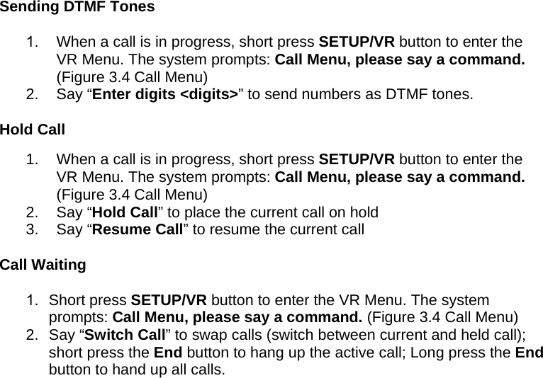 Sending DTMF Tones 1.  When a call is in progress, short press SETUP/VR button to enter the VR Menu. The system prompts: Call Menu, please say a command. (Figure 3.4 Call Menu) 2. Say “Enter digits &lt;digits&gt;” to send numbers as DTMF tones.  Hold Call 1.  When a call is in progress, short press SETUP/VR button to enter the VR Menu. The system prompts: Call Menu, please say a command. (Figure 3.4 Call Menu) 2. Say “Hold Call” to place the current call on hold 3. Say “Resume Call” to resume the current call  Call Waiting 1. Short press SETUP/VR button to enter the VR Menu. The system prompts: Call Menu, please say a command. (Figure 3.4 Call Menu) 2. Say “Switch Call” to swap calls (switch between current and held call); short press the End button to hang up the active call; Long press the End button to hand up all calls. 