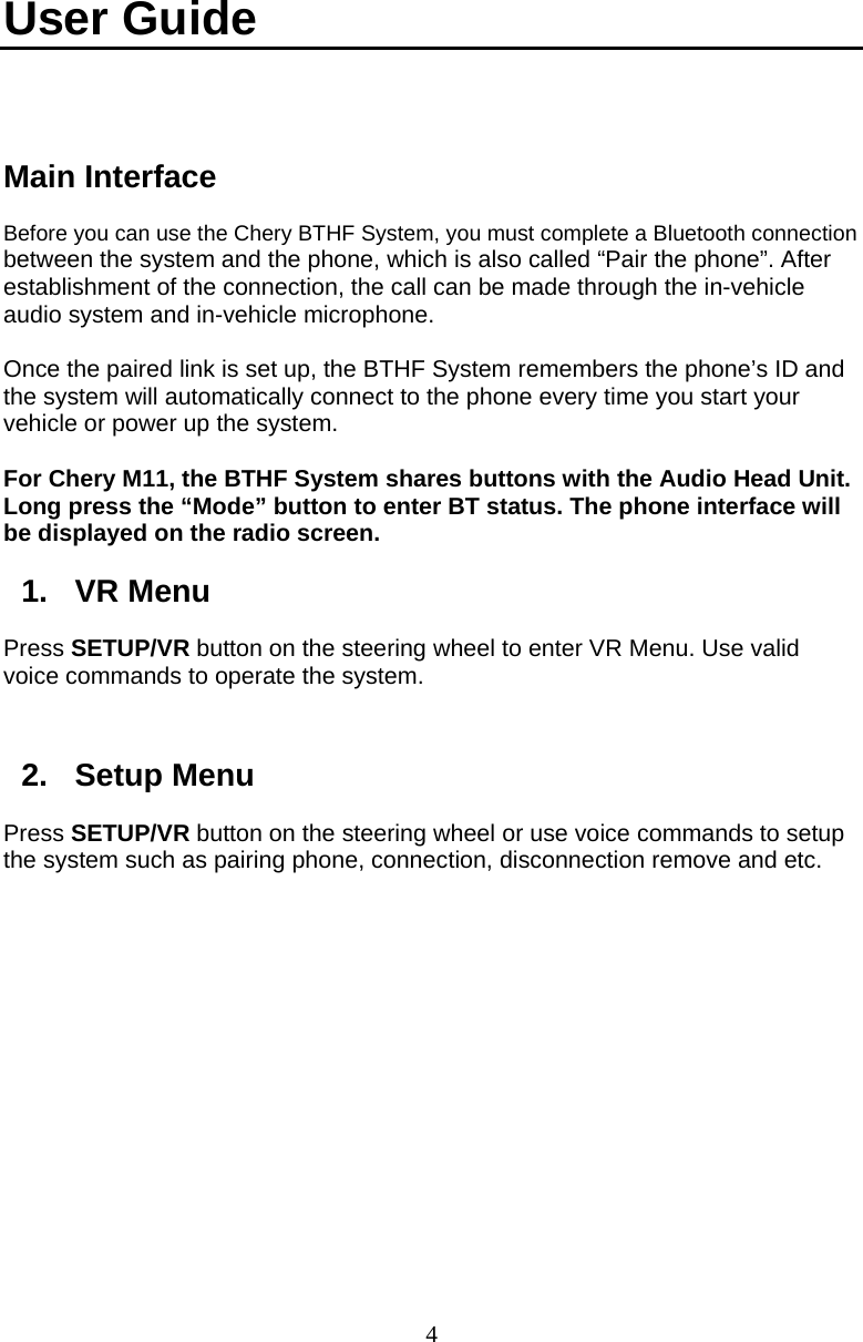  4User Guide   Main Interface Before you can use the Chery BTHF System, you must complete a Bluetooth connection between the system and the phone, which is also called “Pair the phone”. After establishment of the connection, the call can be made through the in-vehicle audio system and in-vehicle microphone.  Once the paired link is set up, the BTHF System remembers the phone’s ID and the system will automatically connect to the phone every time you start your vehicle or power up the system.    For Chery M11, the BTHF System shares buttons with the Audio Head Unit. Long press the “Mode” button to enter BT status. The phone interface will be displayed on the radio screen.  1. VR Menu Press SETUP/VR button on the steering wheel to enter VR Menu. Use valid voice commands to operate the system.    2. Setup Menu Press SETUP/VR button on the steering wheel or use voice commands to setup the system such as pairing phone, connection, disconnection remove and etc. 