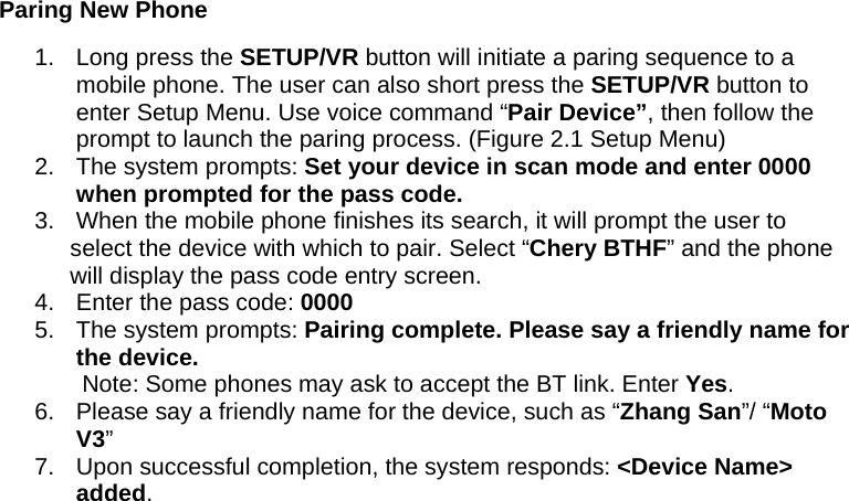 Paring New Phone 1.  Long press the SETUP/VR button will initiate a paring sequence to a mobile phone. The user can also short press the SETUP/VR button to enter Setup Menu. Use voice command “Pair Device”, then follow the prompt to launch the paring process. (Figure 2.1 Setup Menu) 2.  The system prompts: Set your device in scan mode and enter 0000 when prompted for the pass code. 3.  When the mobile phone finishes its search, it will prompt the user to select the device with which to pair. Select “Chery BTHF” and the phone will display the pass code entry screen.  4.  Enter the pass code: 0000 5.  The system prompts: Pairing complete. Please say a friendly name for the device. Note: Some phones may ask to accept the BT link. Enter Yes. 6.  Please say a friendly name for the device, such as “Zhang San”/ “Moto V3”  7.  Upon successful completion, the system responds: &lt;Device Name&gt; added. 