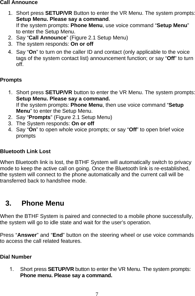  7 Call Announce 1. Short press SETUP/VR Button to enter the VR Menu. The system prompts: Setup Menu. Please say a command. If the system prompts: Phone Menu, use voice command “Setup Menu” to enter the Setup Menu. 2. Say “Call Announce” (Figure 2.1 Setup Menu) 3.  The system responds: On or off 4. Say “On” to turn on the caller ID and contact (only applicable to the voice tags of the system contact list) announcement function; or say “Off” to turn off.  Prompts 1. Short press SETUP/VR button to enter the VR Menu. The system prompts: Setup Menu. Please say a command. If the system prompts: Phone Menu, then use voice command “Setup Menu” to enter the Setup Menu. 2. Say “Prompts” (Figure 2.1 Setup Menu) 3.  The System responds: On or off 4. Say “On” to open whole voice prompts; or say “Off” to open brief voice prompts  Bluetooth Link Lost When Bluetooth link is lost, the BTHF System will automatically switch to privacy mode to keep the active call on going. Once the Bluetooth link is re-established, the system will connect to the phone automatically and the current call will be transferred back to handsfree mode.   3. Phone Menu When the BTHF System is paired and connected to a mobile phone successfully, the system will go to idle state and wait for the user’s operation.    Press “Answer” and “End” button on the steering wheel or use voice commands to access the call related features.  Dial Number 1. Short press SETUP/VR button to enter the VR Menu. The system prompts: Phone menu. Please say a command. 