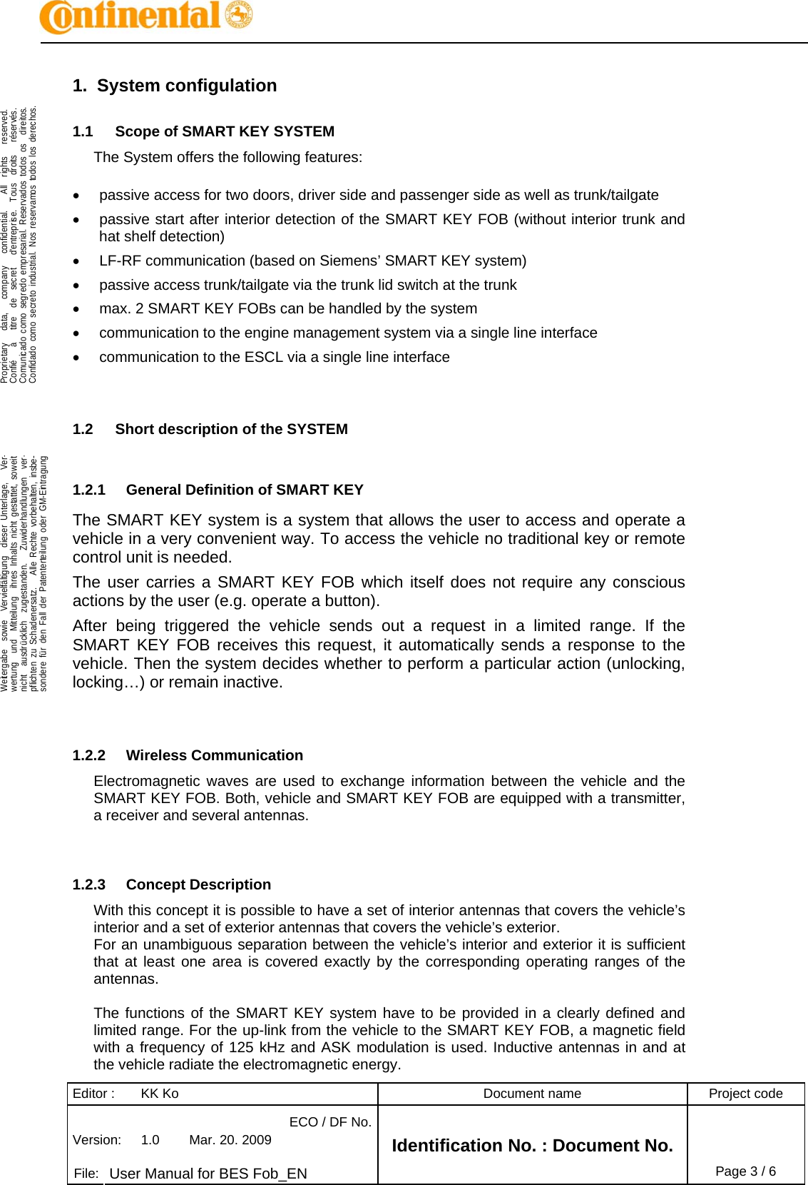 Editor :  KK Ko  Document name  Project code ECO / DF No.Version:  1.0  Mar. 20. 2009    File:  User Manual for BES Fob_EN Identification No. : Document No. Page 3 / 6    .Proprietary   data,   company   confidential.    All  rights   reserved.Confié   à   titre  de  secret   d&apos;entreprise.  Tous  droits   réservés.Comunicado como segredo empresarial. Reservados todos os  direitos.Confidado como secreto industrial. Nos reservamos todos los derechos.  .Weitergabe  sowie  Vervielfältigung  dieser Unterlage,   Ver-wertung  und  Mitteilung  ihres Inhalts nicht gestattet, soweitnicht  ausdrücklich  zugestanden.   Zuwiderhandlungen  ver-pflichten zu Schadenersatz.   Alle Rechte vorbehalten, insbe-sondere für den Fall der Patenterteilung oder GM-Eintragung  1. System configulation 1.1  Scope of SMART KEY SYSTEM The System offers the following features:  •  passive access for two doors, driver side and passenger side as well as trunk/tailgate •  passive start after interior detection of the SMART KEY FOB (without interior trunk and hat shelf detection) •  LF-RF communication (based on Siemens’ SMART KEY system) •  passive access trunk/tailgate via the trunk lid switch at the trunk •  max. 2 SMART KEY FOBs can be handled by the system •  communication to the engine management system via a single line interface •  communication to the ESCL via a single line interface   1.2  Short description of the SYSTEM  1.2.1  General Definition of SMART KEY The SMART KEY system is a system that allows the user to access and operate a vehicle in a very convenient way. To access the vehicle no traditional key or remote control unit is needed.  The user carries a SMART KEY FOB which itself does not require any conscious actions by the user (e.g. operate a button).  After being triggered the vehicle sends out a request in a limited range. If the SMART KEY FOB receives this request, it automatically sends a response to the vehicle. Then the system decides whether to perform a particular action (unlocking, locking…) or remain inactive.   1.2.2 Wireless Communication Electromagnetic waves are used to exchange information between the vehicle and the SMART KEY FOB. Both, vehicle and SMART KEY FOB are equipped with a transmitter, a receiver and several antennas.    1.2.3 Concept Description With this concept it is possible to have a set of interior antennas that covers the vehicle’s interior and a set of exterior antennas that covers the vehicle’s exterior. For an unambiguous separation between the vehicle’s interior and exterior it is sufficient that at least one area is covered exactly by the corresponding operating ranges of the antennas.  The functions of the SMART KEY system have to be provided in a clearly defined and limited range. For the up-link from the vehicle to the SMART KEY FOB, a magnetic field with a frequency of 125 kHz and ASK modulation is used. Inductive antennas in and at the vehicle radiate the electromagnetic energy. 