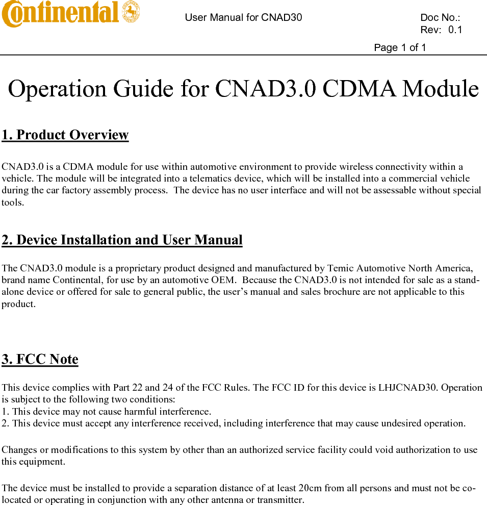       User Manual for CNAD30    Doc No.:          Rev:  0.1     Page 1 of 1   Operation Guide for CNAD3.0 CDMA Module   1. Product Overview  CNAD3.0 is a CDMA module for use within automotive environment to provide wireless connectivity within a vehicle. The module will be integrated into a telematics device, which will be installed into a commercial vehicle during the car factory assembly process.  The device has no user interface and will not be assessable without special tools.    2. Device Installation and User Manual The CNAD3.0 module is a proprietary product designed and manufactured by Temic Automotive North America, brand name Continental, for use by an automotive OEM.  Because the CNAD3.0 is not intended for sale as a stand-alone device or offered for sale to general public, the user’s manual and sales brochure are not applicable to this product.    3. FCC Note This device complies with Part 22 and 24 of the FCC Rules. The FCC ID for this device is LHJCNAD30. Operation is subject to the following two conditions: 1. This device may not cause harmful interference. 2. This device must accept any interference received, including interference that may cause undesired operation. Changes or modifications to this system by other than an authorized service facility could void authorization to use this equipment. The device must be installed to provide a separation distance of at least 20cm from all persons and must not be co-located or operating in conjunction with any other antenna or transmitter.   