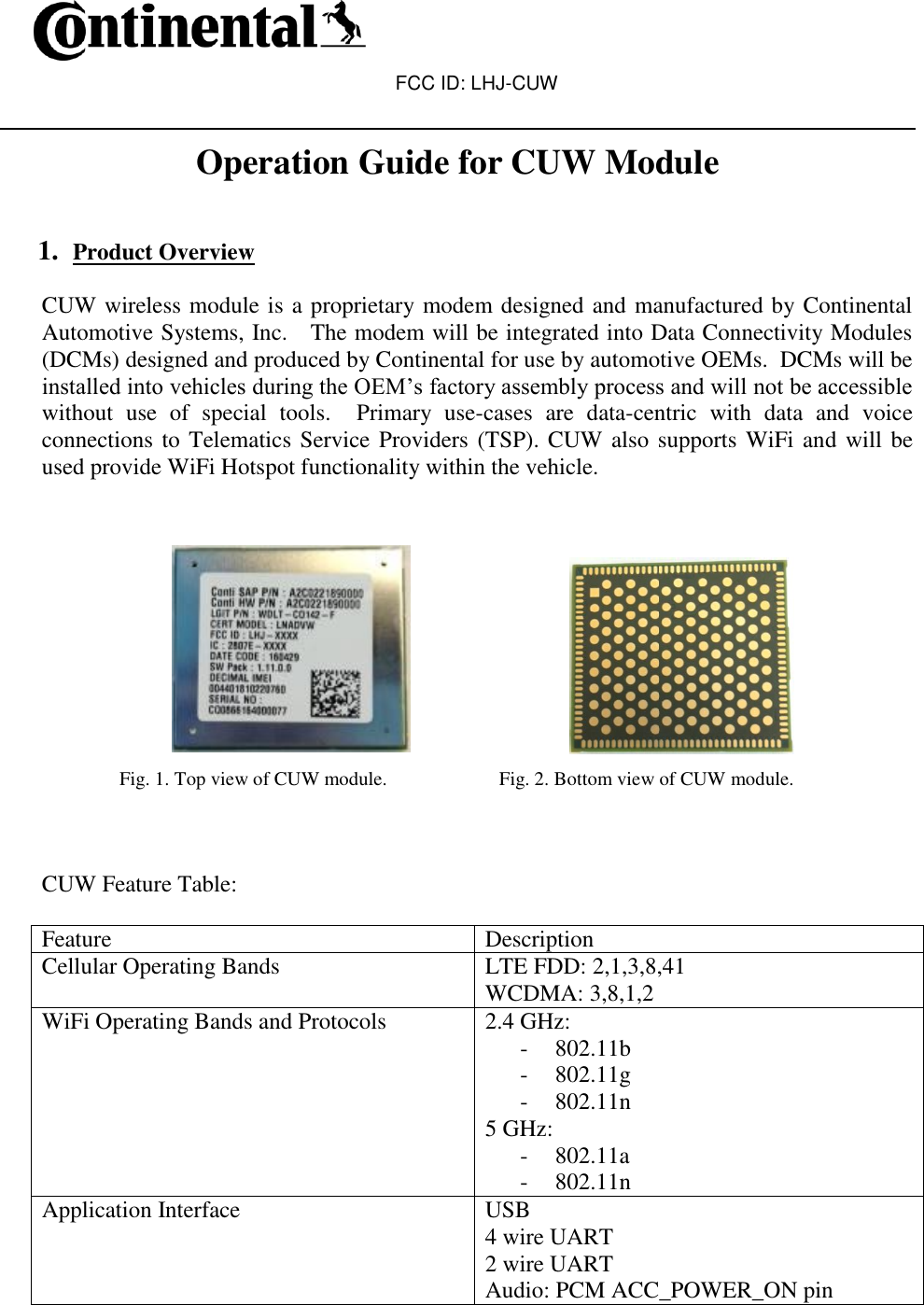 FCC ID: LHJ-CUW   Operation Guide for CUW Module   1. Product Overview  CUW wireless module is a proprietary modem designed and manufactured by Continental Automotive Systems, Inc.   The modem will be integrated into Data Connectivity Modules (DCMs) designed and produced by Continental for use by automotive OEMs.  DCMs will be installed into vehicles during the OEM’s factory assembly process and will not be accessible without  use  of  special  tools.    Primary  use-cases  are  data-centric  with  data  and  voice connections to Telematics Service Providers (TSP). CUW also supports WiFi and will be used provide WiFi Hotspot functionality within the vehicle.                                                                 Fig. 1. Top view of CUW module.                       Fig. 2. Bottom view of CUW module.    CUW Feature Table:  Feature Description Cellular Operating Bands LTE FDD: 2,1,3,8,41  WCDMA: 3,8,1,2 WiFi Operating Bands and Protocols 2.4 GHz:  - 802.11b - 802.11g - 802.11n 5 GHz: - 802.11a - 802.11n Application Interface USB 4 wire UART 2 wire UART Audio: PCM ACC_POWER_ON pin 